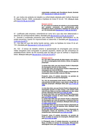 maternidade custeado pela Previdência Social; (Incluído
                                      pelo Decreto-lei nº 1.535, de 13.4.1977)

III - por motivo de acidente do trabalho ou enfermidade atestada pelo Instituto Nacional
do Seguro Social - INSS, excetuada a hipótese do inciso IV do art. 133; (Redação dada
pela Lei nº 8.726, de 5.11.1993)
                                      Redação anterior
                                      III - por motivo de acidente do trabalho ou de incapacidade
                                      que propicie concessão de auxílio-doença pela
                                      Previdência Social, excetuada a hipótese do inciso IV do
                                      art. 133; (Incluído pelo Decreto-lei nº 1.535, de 13.4.1977)

IV - justificada pela empresa, entendendo-se como tal a que não tiver determinado o
desconto do correspondente salário; (Incluído pelo Decreto-lei nº 1.535, de 13.4.1977)
V - durante a suspensão preventiva para responder a inquérito administrativo ou de
prisão preventiva, quanto for impronunciado ou absorvido; e (Incluído pelo Decreto-lei nº
1.535, de 13.4.1977)
VI - nos dias em que não tenha havido serviço, salvo na hipótese do inciso III do art.
133. ((Incluído pelo Decreto-lei nº 1.535, de 13.4.1977)

Art. 132 - O tempo de trabalho anterior à apresentação do empregado para serviço
militar obrigatório será computado no período aquisitivo, desde que ele compareça ao
estabelecimento dentro de 90 (noventa) dias da data em que se verificar a respectiva
baixa. (Redação dada pelo Decreto-lei nº 1.535, de 13.4.1977)

                                      Redação anterior
                                      Art. 132. Após cada período da doze meses a que alude o
                                      art. 130, os empregados terão direito a férias, na seguinte
                                      proporção:

                                      a) quinze dias uteis, aos que tiverem ficado à disposição
                                      do empregador durante os doze meses;
                                      b) onze dias uteis, aos que tiverem ficado à disposição do
                                      empregador por mais de 200 dias;
                                      c) sete dias uteis, aos que tiverem ficado à disposição do
                                      empregador menos de 200 e mais de 150 dias.

                                      Parágrafo único. É vedado descontar, no período da
                                      férias, as faltas ao serviço do empregado.

                                      Art. 132. Os empregados terão direito a férias, depois de
                                      cada período de doze meses, a que alude o artigo 130, na
                                      seguinte proporção: (Redação dada pela Lei nº 816, de
                                      1949)

                                      a) vinte dias úteis, aos que tiverem ficado à disposição do
                                      empregador durante os doze meses e não tenham dado
                                      mais de seis faltas ao serviço, justificadas ou não, nesse
                                      período; (Redação dada pela Lei nº 816, de 1949)
                                      b) quinze dias úteis, aos que tiverem ficado à disposição
                                      do empregador durante os doze meses; (Redação dada
                                      pela Lei nº 816, de 1949)
                                      b) quinze dias úteis aos que tiverem ficado à disposição
                                      do empregador por mais de duzentos e cinqüenta dias em
                                      os doze meses do ano contratual. (Redação dada pela Lei
                                      nº 1.530, de 26.12.1951)
                                      c) onze dias úteis, aos que tiverem ficado à disposição do
                                      empregador por mais de duzentos dias; (Redação dada
                                      pela Lei nº 816, de 1949)
                                      d) sete dias úteis, aos que tiverem ficado à disposição do
                                      empregador menos de duzentos e mais de cento e
                                      cinqüenta dias. (Incluída pela Lei nº 816, de 1949)

                                      Parágrafo único. É vedado descontar, no período de
                                      férias, as faltas ao serviço do empregado. (Redação dada
                                      pela Lei nº 816, de 1949)

                                      § 1ºParágrafo único. É vedado descontar, no período de
                                      férias, as faltas ao serviço do empregado. (Renumerado
                                      doParágrafo único, pelo Decreto Lei nº 1.031, de 1969)
 