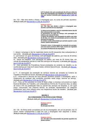 § 2º O sábado não será considerado dia útil para efeito de
                                       ferias dos empregados que trabalhem em regime de cinco
                                       dias por semana. (Incluído pelo Decreto Lei nº 1.031, de
                                       1969)

Art. 133 - Não terá direito a férias o empregado que, no curso do período aquisitivo:
(Redação dada pelo Decreto-lei nº 1.535, de 13.4.1977)
                                       Redação anterior
                                       Art. 133. Não tem direito a férias o empregado que,
                                       durante o período de sua aquisição:

                                       a) retirar-se do trabalho e não for readmitido dentro dos 60
                                       dias subsequentes à sua saida;
                                       b) permanecer em gozo de licença, com percepção de
                                       salários, por mais de 30 dias;
                                       c) deixar de trabalhar, com percepção do salário, por mais
                                       de 30 dias, em virtude de paralização parcial ou total dos
                                       serviços da empresa;
                                       d) receber auxílio-enfermidade por período superior a seis
                                       meses, embora descontínuo.

                                       Parágrafo único. A interrupção da prestação de serviços,
                                       para que possa produzir efeito legal, deverá ser registada
                                       na Carteira Profissional do empregado .

I - deixar o emprego e não for readmitido dentro de 60 (sessenta) dias subseqüentes à
sua saída; (Incluído pelo Decreto-lei nº 1.535, de 13.4.1977)
II - permanecer em gozo de licença, com percepção de salários, por mais de 30 (trinta)
dias; (Incluído pelo Decreto-lei nº 1.535, de 13.4.1977)
III - deixar de trabalhar, com percepção do salário, por mais de 30 (trinta) dias, em
virtude de paralisação parcial ou total dos serviços da empresa; e (Incluído pelo Decreto-
lei nº 1.535, de 13.4.1977)
IV - tiver percebido da Previdência Social prestações de acidente de trabalho ou de
auxílio-doença por mais de 6 (seis) meses, embora descontínuos. (Incluído pelo Decreto-
lei nº 1.535, de 13.4.1977)

§ 1º - A interrupção da prestação de serviços deverá ser anotada na Carteira de
Trabalho e Previdência Social. (Incluído pelo Decreto-lei nº 1.535, de 13.4.1977)
§ 2º - Iniciar-se-á o decurso de novo período aquisitivo quando o empregado, após o
implemento de qualquer das condições previstas neste artigo, retornar ao serviço.
(Incluído pelo Decreto-lei nº 1.535, de 13.4.1977)
§ 3º - Para os fins previstos no inciso lIl deste artigo a empresa comunicará ao órgão
local do Ministério do Trabalho, com antecedência mínima de 15 (quinze) dias, as datas
de início e fim da paralisação total ou parcial dos serviços da empresa, e, em igual
prazo, comunicará, nos mesmos termos, ao sindicato representativo da categoria
profissional, bem como afixará aviso nos respectivos locais de trabalho. (Incluído pelo
Decreto-lei nº 1.535, de 13.4.1977)

                                       SEÇÃO II
                    DA CONCESSÃO E DA ÉPOCA DAS FÉRIAS
                   (Redação dada pelo Decreto-lei nº 1.535, de 13.4.1977

                                       Redação anterior
                                       SECÇÃO II
                                       Da duração das férias


Art. 134 - As férias serão concedidas por ato do empregador, em um só período, nos 12
(doze) meses subseqüentes à data em que o empregado tiver adquirido o direito.
(Redação dada pelo Decreto-lei nº 1.535, de 13.4.1977)

                                       Redação anterior
                                       Art. 134. Não serão descontados do período aquisitivo do
                                       direito a férias :
 