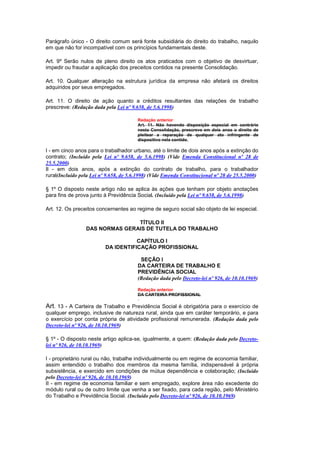Parágrafo único - O direito comum será fonte subsidiária do direito do trabalho, naquilo
em que não for incompatível com os princípios fundamentais deste.

Art. 9º Serão nulos de pleno direito os atos praticados com o objetivo de desvirtuar,
impedir ou fraudar a aplicação dos preceitos contidos na presente Consolidação.

Art. 10. Qualquer alteração na estrutura jurídica da empresa não afetará os direitos
adquiridos por seus empregados.

Art. 11. O direito de ação quanto a créditos resultantes das relações de trabalho
prescreve: (Redação dada pela Lei nº 9.658, de 5.6.1998)

                                        Redação anterior
                                        Art. 11. Não havendo disposição especial em contrário
                                        nesta Consolidação, prescreve em dois anos o direito de
                                        pleitear a reparação de qualquer ato infringente de
                                        dispositivo nela contido.

I - em cinco anos para o trabalhador urbano, até o limite de dois anos após a extinção do
contrato; (Incluído pela Lei nº 9.658, de 5.6.1998) (Vide Emenda Constitucional nº 28 de
25.5.2000)
Il - em dois anos, após a extinção do contrato de trabalho, para o trabalhador
rural(Incluído pela Lei nº 9.658, de 5.6.1998) (Vide Emenda Constitucional nº 28 de 25.5.2000)

§ 1º O disposto neste artigo não se aplica às ações que tenham por objeto anotações
para fins de prova junto à Previdência Social. (Incluído pela Lei nº 9.658, de 5.6.1998)

Art. 12. Os preceitos concernentes ao regime de seguro social são objeto de lei especial.

                                TÍTULO II
                 DAS NORMAS GERAIS DE TUTELA DO TRABALHO

                                     CAPÍTULO I
                          DA IDENTIFICAÇÃO PROFISSIONAL

                                         SEÇÃO I
                                        DA CARTEIRA DE TRABALHO E
                                        PREVIDÊNCIA SOCIAL
                                        (Redação dada pelo Decreto-lei nº 926, de 10.10.1969)

                                        Redação anterior
                                        DA CARTEIRA PROFISSIONAL

Art. 13 - A Carteira de Trabalho e Previdência Social é obrigatória para o exercício de
qualquer emprego, inclusive de natureza rural, ainda que em caráter temporário, e para
o exercício por conta própria de atividade profissional remunerada. (Redação dada pelo
Decreto-lei nº 926, de 10.10.1969)

§ 1º - O disposto neste artigo aplica-se, igualmente, a quem: (Redação dada pelo Decreto-
lei nº 926, de 10.10.1969)

I - proprietário rural ou não, trabalhe individualmente ou em regime de economia familiar,
assim entendido o trabalho dos membros da mesma família, indispensável à própria
subsistência, e exercido em condições de mútua dependência e colaboração; (Incluído
pelo Decreto-lei nº 926, de 10.10.1969)
II - em regime de economia familiar e sem empregado, explore área não excedente do
módulo rural ou de outro limite que venha a ser fixado, para cada região, pelo Ministério
do Trabalho e Previdência Social. (Incluído pelo Decreto-lei nº 926, de 10.10.1969)
 