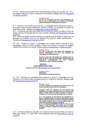 Art. 137 - Sempre que as férias forem concedidas após o prazo de que trata o art. 134, o
empregador pagará em dobro a respectiva remuneração. (Redação dada pelo Decreto-lei
nº 1.535, de 13.4.1977)
                                       Redação anterior
                                       Art. 137. A concessão das férias será participada, por
                                       escrito, com a antecedência, no mínimo, de oito dias.
                                       Dessa participação o interessado dará recibo.

§ 1º - Vencido o mencionado prazo sem que o empregador tenha concedido as férias, o
empregado poderá ajuizar reclamação pedindo a fixação, por sentença, da época de
gozo das mesmas. (Incluído pelo Decreto-lei nº 1.535, de 13.4.1977)
§ 2º - A sentença dominará pena diária de 5% (cinco por cento) do salário mínimo da
região, devida ao empregado até que seja cumprida. (Incluído pelo Decreto-lei nº 1.535, de
13.4.1977)
§ 3º - Cópia da decisão judicial transitada em julgado será remetida ao órgão local do
Ministério do Trabalho, para fins de aplicação da multa de caráter administrativo.
(Incluído pelo Decreto-lei nº 1.535, de 13.4.1977)

Art. 138 - Durante as férias, o empregado não poderá prestar serviços a outro
empregador, salvo se estiver obrigado a fazê-lo em virtude de contrato de trabalho
regularmente mantido com aquele. (Redação dada pelo Decreto-lei nº 1.535, de 13.4.1977)
                                       Redação anterior
                                       Art. 138. A concessão das férias será registrada na
                                       carteira profissional e no livro de matrícula de
                                       empregados do estabelecimento.

                                       Parágrafo único, Os empregados não poderão entrar no
                                       gozo de férias sem que apresentem, previamente, aos
                                       respectivos     empregadores,     as      suas carteiras
                                       profissionais, para o competente registo.

                                       SEÇÃO III
                              DAS FÉRIAS COLETIVAS
                   (Redação dada pelo Decreto-lei nº 1.535, de 13.4.1977)

                                       Redação anterior
                                       SECÇÃO III
                                       Da concessão e da época das férias

Art. 139 - Poderão ser concedidas férias coletivas a todos os empregados de uma
empresa ou de determinados estabelecimentos ou setores da empresa. (Redação dada
pelo Decreto-lei nº 1.535, de 13.4.1977)

                                       Redação anterior
                                       Art. 139. A época da concessão das férias será a que
                                       melhor consulte os interesses do empregador.

                                       Parágrafo único. Os membros de uma família, que
                                       trabalharem no mesmo estabelecimento ou empresa, terão
                                       direito a gozar férias no mesmo período, se assim o
                                       desejarem e se disto não resultar prejuizo para o serviço .

                                       § 1º - Os membros de uma família, que trabalharem no
                                       mesmo estabelecimento ou empresa, terão direito a gozar
                                       férias no mesmo período, se assim o desejarem e se disto
                                       não resultar prejuizo para o serviço. (Renumerado do
                                       parágrafo único pela Lei nº 6.211, de 1975)
                                       § 2º - O empregado-estudante, menor de 18 anos, terá
                                       direito a fazer coincidir suas férias com as férias
                                       escolares, se assim o desejar. (Incluído pela Lei nº 6.211,
                                       de 1975)


§ 1º - As férias poderão ser gozadas em 2 (dois) períodos anuais desde que nenhum
deles seja inferior a 10 (dez) dias corridos(Redação dada pelo Decreto-lei nº 1.535, de
13.4.1977)
 