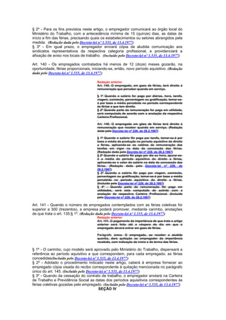 § 2º - Para os fins previstos neste artigo, o empregador comunicará ao órgão local do
Ministério do Trabalho, com a antecedência mínima de 15 (quinze) dias, as datas de
início e fim das férias, precisando quais os estabelecimentos ou setores abrangidos pela
medida. (Redação dada pelo Decreto-lei nº 1.535, de 13.4.1977)
§ 3º - Em igual prazo, o empregador enviará cópia da aludida comunicação aos
sindicatos representativos da respectiva categoria profissional, e providenciará a
afixação de aviso nos locais de trabalho. (Incluído pelo Decreto-lei nº 1.535, de 13.4.1977)

Art. 140 - Os empregados contratados há menos de 12 (doze) meses gozarão, na
oportunidade, férias proporcionais, iniciando-se, então, novo período aquisitivo. (Redação
dada pelo Decreto-lei nº 1.535, de 13.4.1977)

                                       Redação anterior
                                       Art. 140. O empregado, em gozo de férias, terá direito à
                                       remuneração que perceber quando em serviço.

                                       § 1º Quando o salário for pago por diárias, hora, tarefa,
                                       viagem, comissão, percentagem ou gratificação, tomar-se-
                                       á por base a média percebida no período correspondente
                                       às férias a que tem direito.
                                       § 2º Quando parte da remuneração for paga em utilidade,
                                       será computada de acordo com a anotação da respectiva
                                       Carteira Profissional.

                                       Art. 140. O empregado em gôzo de férias terá direito à
                                       remuneração que receber quando em serviço. (Redação
                                       dada pelo Decreto-lei nº 229, de 28.2.1967)

                                       § 1º Quando o salário fôr pago por tarefa, tomar-se-á por
                                       base a média da produção no período aquisitivo do direito
                                       a férias, aplicando-se os valôres de remuneração das
                                       tarefas em vigor na data da concessão das férias.
                                       (Redação dada pelo Decreto-lei nº 229, de 28.2.1967)
                                       § 2º Quando o salário fôr pago por dia ou hora, apurar-se-
                                       á a média do período aquisitivo do direito a férias,
                                       aplicando-se o valor do salário na data da concessão das
                                       férias. (Redação dada pelo Decreto-lei nº 229, de
                                       28.2.1967)
                                       § 3º Quando o salário fôr pago por viagem, comissão,
                                       percentagem ou gratificação, tomar-se-á por base a média
                                       percebida no período aquisitivo do direito a férias.
                                       (Incluído pelo Decreto-lei nº 229, de 28.2.1967)
                                       § 4º - Quando parte da remuneração fôr paga em
                                       utilidades, será esta computada de acôrdo com a
                                       anotação da respectiva Carteira Profissional. (Incluído
                                       pelo Decreto-lei nº 229, de 28.2.1967)

Art. 141 - Quando o número de empregados contemplados com as férias coletivas for
superior a 300 (trezentos), a empresa poderá promover, mediante carimbo, anotações
de que trata o art. 135,§ 1º. (Redação dada pelo Decreto-lei nº 1.535, de 13.4.1977)
                                       Redação anterior
                                       Art. 141. O pagamento da importância de que trata o artigo
                                       anterior será feito até a véspera do dia em que o
                                       empregado deverá entrar em gozo de férias.

                                       Parágrafo único. O empregado, ao receber a aludida
                                       quantia, dará quitação ao empregador da importância
                                       recebida, com indicação do início e do termo das férias.

§ 1º - O carimbo, cujo modelo será aprovado pelo Ministério do Trabalho, dispensará a
referência ao período aquisitivo a que correspondem, para cada empregado, as férias
concedidas(Incluído pelo Decreto-lei nº 1.535, de 13.4.1977)
§ 2º - Adotado o procedimento indicado neste artigo, caberá à empresa fornecer ao
empregado cópia visada do recibo correspondente à quitação mencionada no parágrafo
único do art. 145. (Incluído pelo Decreto-lei nº 1.535, de 13.4.1977)
§ 3º - Quando da cessação do contrato de trabalho, o empregador anotará na Carteira
de Trabalho e Previdência Social as datas dos períodos aquisitivos correspondentes às
férias coletivas gozadas pelo empregado. (Incluído pelo Decreto-lei nº 1.535, de 13.4.1977)
                                         SEÇÃO IV
 