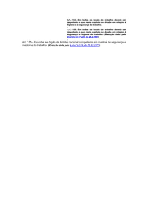 Art. 154. Em todos os locais de trabalho deverá ser
                                   respeitado o que neste capítulo se dispõe em relação à
                                   higiene e à segurança do trabalho.

                                   Art. 154. Em todos os locais de trabalho deverá ser
                                   respeitado o que neste capítulo se dispõe em relação à
                                   segurança e higiene do trabalho. (Redação dada pelo
                                   Decreto-lei nº 229, de 28.2.1967)

Art. 155 - Incumbe ao órgão de âmbito nacional competente em matéria de segurança e
medicina do trabalho: (Redação dada pela Lei nº 6.514, de 22.12.1977)
 