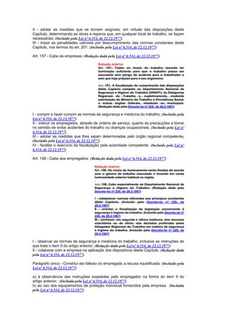 II - adotar as medidas que se tornem exigíveis, em virtude das disposições deste
Capítulo, determinando as obras e reparos que, em qualquer local de trabalho, se façam
necessárias; (Incluído pela Lei nº 6.514, de 22.12.1977)
III - impor as penalidades cabíveis por descumprimento das normas constantes deste
Capítulo, nos termos do art. 201. (Incluído pela Lei nº 6.514, de 22.12.1977)

Art. 157 - Cabe às empresas: (Redação dada pela Lei nº 6.514, de 22.12.1977)

                                       Redação anterior
                                       Art. 157. Todos os locais de trabalho deverão ter
                                       iluminação suficiente para que o trabalho possa ser
                                       executado sem perigo de acidente para o trabalhador e
                                       sem que haja prejuizo para o seu organismo.

                                       Art. 157. A fiscalização do cumprimento das disposições
                                       dêste Capítulo compete ao Departamento Nacional de
                                       Segurança e Higiene do Trabalho (DNSHT), às Delegacias
                                       Regionais do Trabalho e, supletivamente, mediante
                                       autorização do Ministro do Trabalho e Previdência Social,
                                       a outros órgãos federais, estaduais ou municipais.
                                       (Redação dada pelo Decreto-lei nº 229, de 28.2.1967)

I - cumprir e fazer cumprir as normas de segurança e medicina do trabalho; (Incluído pela
Lei nº 6.514, de 22.12.1977)
II - instruir os empregados, através de ordens de serviço, quanto às precauções a tomar
no sentido de evitar acidentes do trabalho ou doenças ocupacionais; (Incluído pela Lei nº
6.514, de 22.12.1977)
III - adotar as medidas que lhes sejam determinadas pelo órgão regional competente;
(Incluído pela Lei nº 6.514, de 22.12.1977)
IV - facilitar o exercício da fiscalização pela autoridade competente. (Incluído pela Lei nº
6.514, de 22.12.1977)

Art. 158 - Cabe aos empregados: (Redação dada pela Lei nº 6.514, de 22.12.1977)

                                     Redação anterior
                                     Art. 158. Os níveis de iluminamento serão fixados de acordo
                                     com o gênero de trabalho executado e levando em conta
                                     luminosidade exterior habitual na região.

                                     Art. 158. Cabe especialmente ao Departamento Nacional de
                                     Segurança e Higiene do Trabalho: (Redação dada pelo
                                     Decreto-lei nº 229, de 28.2.1967)

                                     I - estabelecer normas referentes aos princípios constantes
                                     dêste Capítulo; (Incluído pelo Decreto-lei nº 229, de
                                     28.2.1967)
                                     II - orientar a fiscalização da legislação concernente à
                                     segurança e higiene do trabalho; (Incluído pelo Decreto-lei nº
                                     229, de 28.2.1967)
                                     III - conhecer, em segunda e última instância, dos recursos
                                     voluntários ou de ofício, das decisões proferidas pelos
                                     Delegados Regionais do Trabalho em matéria de segurança
                                     e higiene do trabalho. (Incluído pelo Decreto-lei nº 229, de
                                     28.2.1967)

I - observar as normas de segurança e medicina do trabalho, inclusive as instruções de
que trata o item II do artigo anterior; (Redação dada pela Lei nº 6.514, de 22.12.1977)
Il - colaborar com a empresa na aplicação dos dispositivos deste Capítulo. (Redação dada
pela Lei nº 6.514, de 22.12.1977)

Parágrafo único - Constitui ato faltoso do empregado a recusa injustificada: (Incluído pela
Lei nº 6.514, de 22.12.1977)

a) à observância das instruções expedidas pelo empregador na forma do item II do
artigo anterior; (Incluída pela Lei nº 6.514, de 22.12.1977)
b) ao uso dos equipamentos de proteção individual fornecidos pela empresa. (Incluída
pela Lei nº 6.514, de 22.12.1977)
 