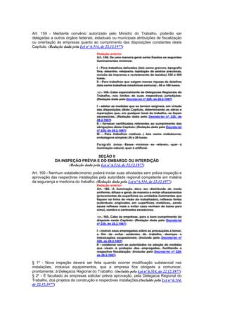 Art. 159 - Mediante convênio autorizado pelo Ministro do Trabalho, poderão ser
delegadas a outros órgãos federais, estaduais ou municipais atribuições de fiscalização
ou orientação às empresas quanto ao cumprimento das disposições constantes deste
Capítulo. (Redação dada pela Lei nº 6.514, de 22.12.1977)
                                       Redação anterior
                                       Art. 159. De uma maneira geral serão fixados os seguintes
                                       iluminamentos mínimos:

                                       I - Para trabalhos delicados (tais como gravura, tipografia
                                       fina, desenho, relojoaria, lapidação de pedras preciosas,
                                       revisão de imprensa e revistamento de tecidos) 150 a 400
                                       luxes.
                                       II - Para trabalhos que exigem menos riqueza de detalhes
                                       (tais como trabalhos mecânicos comuns) , 50 a 150 luxes;

                                       Art. 159. Cabe especialmente às Delegacias Regionais do
                                       Trabalho, nos limites de suas respectivas jurisdições:
                                       (Redação dada pelo Decreto-lei nº 229, de 28.2.1967)

                                       I - adotar as medidas que se tornem exigíveis, em virtude
                                       das disposições dêste Capítulo, determinando as obras e
                                       reparações que, em qualquer local de trabalho, se façam
                                       necessárias; (Redação dada pelo Decreto-lei nº 229, de
                                       28.2.1967)
                                       II - fornecer certificados referentes ao cumprimento das
                                       obrigações dêste Capítulo: (Redação dada pelo Decreto-lei
                                       nº 229, de 28.2.1967)
                                       III - Para trabalhos rústicos ( tais como matadouros,
                                       embalagens simples) 20 a 30 luxes.

                                       Parágrafo único. Esses mínimos se referem, quer à
                                       iluminação natural, quer à artificial.

                                     SEÇÃO II
             DA INSPEÇÃO PRÉVIA E DO EMBARGO OU INTERDIÇÃO
                    (Redação dada pela Lei nº 6.514, de 22.12.1977)

Art. 160 - Nenhum estabelecimento poderá iniciar suas atividades sem prévia inspeção e
aprovação das respectivas instalações pela autoridade regional competente em matéria
de segurança e medicina do trabalho. (Redação dada pela Lei nº 6.514, de 22.12.1977)
                                       Redação anterior
                                       Art. 160. A iluminação deve ser distribuida de modo
                                       uniforme, difuso e geral, de maneira a evitar ofuscamentos
                                       (provenientes de superfícies ou unidades iluminantes que
                                       fiquem na linha de visão do trabalhador), reflexos fortes
                                       (sobretudo originados em superfícies metálicas, sendo
                                       esses reflexos mais a evitar caso venham de baixo para
                                       cima), sombra e contrastes excessivos.

                                       Art. 160. Cabe às emprêsas, para o bom cumprimento do
                                       disposto neste Capítulo: (Redação dada pelo Decreto-lei
                                       nº 229, de 28.2.1967)

                                       I - instruir seus empregados sôbre as precauções a tomar,
                                       a fim de evitar acidentes do trabalho, doenças e
                                       intoxicações ocupacionais; (Incluído pelo Decreto-lei nº
                                       229, de 28.2.1967)
                                       II - colaborar com as autoridades na adoção de medidas
                                       que visem à proteção dos empregados, facilitando a
                                       respectiva fiscalização. (Incluído pelo Decreto-lei nº 229,
                                       de 28.2.1967)

§ 1º - Nova inspeção deverá ser feita quando ocorrer modificação substancial nas
instalações, inclusive equipamentos, que a empresa fica obrigada a comunicar,
prontamente, à Delegacia Regional do Trabalho. (Incluído pela Lei nº 6.514, de 22.12.1977)
§ 2º - É facultado às empresas solicitar prévia aprovação, pela Delegacia Regional do
Trabalho, dos projetos de construção e respectivas instalações.(Incluído pela Lei nº 6.514,
de 22.12.1977)
 