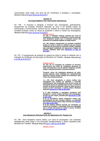 mencionados neste artigo, sob pena de ser condenado a reintegrar o empregado.
(Redação dada pela Lei nº 6.514, de 22.12.1977)

                                SEÇÃO IV
                  DO EQUIPAMENTO DE PROTEÇÃO INDIVIDUAL

Art. 166 - A empresa é obrigada a fornecer aos empregados, gratuitamente,
equipamento de proteção individual adequado ao risco e em perfeito estado de
conservação e funcionamento, sempre que as medidas de ordem geral não ofereçam
completa proteção contra os riscos de acidentes e danos à saúde dos empregados.
(Redação dada pela Lei nº 6.514, de 22.12.1977)
                                     Redação anterior
                                     Art 166. A ventilação artificial, realizada por meio de
                                     ventiladores, exaustores, insufladores e outros recursos,
                                     será obrigatória sempre que a ventilação natural não
                                     preencher as condições exigidas no artigo anterior.

                                     Art. 166. Nenhum equipamento de proteção individual
                                     poderá ser pôsto à venda ou utilizado sem que possua
                                     certificado de aprovação do respectivo modêlo, expedido
                                     pela autoridade competente em segurança e higiene do
                                     trabalho. (Redação dada pelo Decreto-lei nº 229, de
                                     28.2.1967)


Art. 167 - O equipamento de proteção só poderá ser posto à venda ou utilizado com a
indicação do Certificado de Aprovação do Ministério do Trabalho. (Redação dada pela Lei
nº 6.514, de 22.12.1977)

                                     Redação anterior
                                     Art 167. Se as condições do ambiente se tornarem
                                     desfavoraveis por efeito de instalações geradoras de
                                     calor, será prescrito o uso de capelas, anteparos, paredes
                                     duplas e isolamento térmico e recursos similares.

                                     Parágrafo único. As instalações geradoras de calor,
                                     quando possivel, serão instaladas em compartimentos
                                     especiais, ficando sempre isoladas 50 centímetros, pelo
                                     menos, das paredes próximas.

                                     Art. 167. Será obrigatório o exame médico dos
                                     empregados por ocasião da admissão e renovado
                                     periòdicamente. Nas localidades onde houver serviço de
                                     abreugrafia deverá ser utilizado êste recurso, na rotina de
                                     exames, ao tempo da admissão e tôdas as vêzes em que o
                                     mesmo se fizer necessário, a critério médico. (Redação
                                     dada pelo Decreto-lei nº 229, de 28.2.1967)

                                     § 1º Nas atividades e operações insalubres será
                                     obrigatório o exame médico periódico dos empregados,
                                     de seis em seis meses. (Incluído pelo Decreto-lei nº 229,
                                     de 28.2.1967)
                                     § 2º A Previdência Social colaborará, dentro das
                                     possibilidades de seus serviços médicos, na realização
                                     dos exames previstos neste artigo. (Incluído pelo Decreto-
                                     lei nº 229, de 28.2.1967)
                                     § 3º Os exames médicos deverão ser orientados no
                                     sentido de investigar a capacidade física do empregado
                                     para a função que exerça ou venha a exercer. (Incluído
                                     pelo Decreto-lei nº 229, de 28.2.1967)


                               SEÇÃO V
           DAS MEDIDAS PREVENTIVAS DE MEDICINA DO TRABALHO

Art. 168 - Será obrigatório exame médico, por conta do empregador, nas condições
estabelecidas neste artigo e nas instruções complementares a serem expedidas pelo
Ministério do Trabalho: (Redação dada pela Lei nº 7.855, de 24.10.1989)
                                     Redação anterior
 