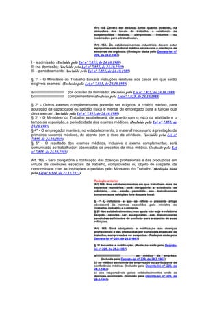 Art 168 Deverá ser evitada, tanto quanto possivel, na
                                                  atmosfera dos locais de trabalho, a existência de
                                                  suspensoides   tóxicos,   alergênicos, irritantes  ou
                                                  incômodos para o trabalhador.

                                                  Art. 168. Os estabelecimentos industriais devem estar
                                                  equipados com material médico necessário à prestação de
                                                  socorros de urgência. (Redação dada pelo Decreto-lei nº
                                                  229, de 28.2.1967)

I - a admissão; (Incluído pela Lei nº 7.855, de 24.10.1989)
II - na demissão; (Incluído pela Lei nº 7.855, de 24.10.1989)
III – periodicamente. (Incluído pela Lei nº 7.855, de 24.10.1989)

§ 1º - O Ministério do Trabalho baixará instruções relativas aos casos em que serão
exigíveis exames: (Incluído pela Lei nº 7.855, de 24.10.1989)

a//////////////////////////////   por ocasião da demissão; (Incluído pela Lei nº 7.855, de 24.10.1989)
b//////////////////////////////   complementares(Incluído pela Lei nº 7.855, de 24.10.1989)

§ 2º - Outros exames complementares poderão ser exigidos, a critério médico, para
apuração da capacidade ou aptidão física e mental do empregado para a função que
deva exercer. (Incluído pela Lei nº 7.855, de 24.10.1989)
§ 3º - O Ministério do Trabalho estabelecerá, de acordo com o risco da atividade e o
tempo de exposição, a periodicidade dos exames médicos. (Incluído pela Lei nº 7.855, de
24.10.1989)
§ 4º - O empregador manterá, no estabelecimento, o material necessário à prestação de
primeiros socorros médicos, de acordo com o risco da atividade. (Incluído pela Lei nº
7.855, de 24.10.1989)
§ 5º - O resultado dos exames médicos, inclusive o exame complementar, será
comunicado ao trabalhador, observados os preceitos da ética médica. (Incluído pela Lei
nº 7.855, de 24.10.1989)

Art. 169 - Será obrigatória a notificação das doenças profissionais e das produzidas em
virtude de condições especiais de trabalho, comprovadas ou objeto de suspeita, de
conformidade com as instruções expedidas pelo Ministério do Trabalho. (Redação dada
pela Lei nº 6.514, de 22.12.1977)

                                                  Redação anterior
                                                  Art 169. Nos estabelecimentos em que trabalhem mais de
                                                  trezentos operários, será obrigatório a existência de
                                                  refeitório, não sendo permitido aos trabalhadores
                                                  tomarem suas refeições fora daquele local.

                                                  § 1º O refeitório a que se refere o presente artigo
                                                  obedecerá às normas expedidas pelo ministro do
                                                  Trabalho, Indústria e Comércio.
                                                  § 2º Nos estabelecimentos, nos quais não seja o refeitório
                                                  exigido, deverão ser asseguradas aos trabalhadores
                                                  condições suficientes de conforto para a ocasião de suas
                                                  refeições.

                                                  Art. 169. Será obrigatória a notificação das doenças
                                                  profissionais e das produzidas por condições especiais de
                                                  trabalho, comprovadas ou suspeitas. (Redação dada pelo
                                                  Decreto-lei nº 229, de 28.2.1967)

                                                  § 1º Incumbe a notificação: (Redação dada pelo Decreto-
                                                  lei nº 229, de 28.2.1967)

                                                  a//////////////////////////////  ao médico da emprêsa;
                                                         (Incluído pelo Decreto-lei nº 229, de 28.2.1967)
                                                  b) ao médico assistente do empregado ou participante de
                                                  conferência médica; (Incluído pelo Decreto-lei nº 229, de
                                                  28.2.1967)
                                                  c) aos responsáveis pelos estabelecimentos onde as
                                                  doenças ocorrerem. (Incluído pelo Decreto-lei nº 229, de
                                                  28.2.1967)
 
