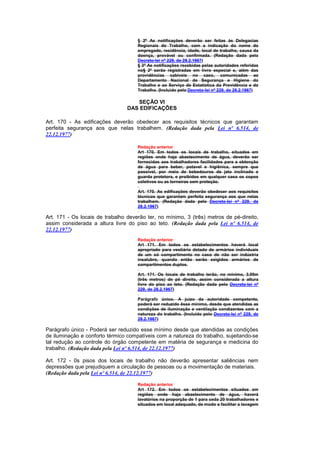 § 2º As notificações deverão ser feitas às Delegacias
                                     Regionais do Trabalho, com a indicação do nome do
                                     empregado, residência, idade, local de trabalho, causa da
                                     doença, provável ou confirmada. (Redação dada pelo
                                     Decreto-lei nº 229, de 28.2.1967)
                                     § 3º As notificações recebidas pelas autoridades referidas
                                     no§ 2º serão registradas em livro especial e, além das
                                     providências cabíveis no caso, comunicadas ao
                                     Departamento Nacional de Segurança e Higiene do
                                     Trabalho e ao Serviço de Estatística da Previdência e do
                                     Trabalho. (Incluído pelo Decreto-lei nº 229, de 28.2.1967)

                                    SEÇÃO VI
                                 DAS EDIFICAÇÕES

Art. 170 - As edificações deverão obedecer aos requisitos técnicos que garantam
perfeita segurança aos que nelas trabalhem. (Redação dada pela Lei nº 6.514, de
22.12.1977)

                                     Redação anterior
                                     Art 170. Em todos os locais de trabalho, situados em
                                     regiões onde haja abastecimento de água, deverão ser
                                     fornecidas aos trabalhadores facilidades para a obtenção
                                     de água para beber, potavel e higiênica, sempre que
                                     possivel, por meio de bebedouros de jato inclinado e
                                     guarda protetora, e proibidos em qualquer caso os copos
                                     coletivos ou as torneiras sem proteção.

                                     Art. 170. As edificações deverão obedecer aos requisitos
                                     técnicos que garantam perfeita segurança aos que nelas
                                     trabalhem. (Redação dada pelo Decreto-lei nº 229, de
                                     28.2.1967)

Art. 171 - Os locais de trabalho deverão ter, no mínimo, 3 (três) metros de pé-direito,
assim considerada a altura livre do piso ao teto. (Redação dada pela Lei nº 6.514, de
22.12.1977)
                                     Redação anterior
                                     Art 171. Em todos os estabelecimentos haverá local
                                     apropriado para vestiário dotado de armários individuais
                                     de um só compartimento no caso de não ser indústria
                                     insalubre, quando então serão exigidos armários de
                                     compartimentos duplos.

                                     Art. 171. Os locais de trabalho terão, no mínimo, 3,00m
                                     (três metros) de pé direito, assim considerada a altura
                                     livre do piso ao teto. (Redação dada pelo Decreto-lei nº
                                     229, de 28.2.1967)

                                     Parágrafo único. A juízo da autoridade competente,
                                     poderá ser reduzido êsse mínimo, desde que atendidas as
                                     condições de iluminação e ventilação condizentes com a
                                     natureza do trabalho. (Incluído pelo Decreto-lei nº 229, de
                                     28.2.1967)

Parágrafo único - Poderá ser reduzido esse mínimo desde que atendidas as condições
de iluminação e conforto térmico compatíveis com a natureza do trabalho, sujeitando-se
tal redução ao controle do órgão competente em matéria de segurança e medicina do
trabalho. (Redação dada pela Lei nº 6.514, de 22.12.1977)

Art. 172 - 0s pisos dos locais de trabalho não deverão apresentar saliências nem
depressões que prejudiquem a circulação de pessoas ou a movimentação de materiais.
(Redação dada pela Lei nº 6.514, de 22.12.1977)

                                     Redação anterior
                                     Art 172. Em todos os estabelecimentos situados em
                                     regiões onde haja abastecimento de água, haverá
                                     lavatórios na proporção de 1 para ceda 20 trabalhadores e
                                     situados em local adequado, de modo a facilitar a lavagem
 