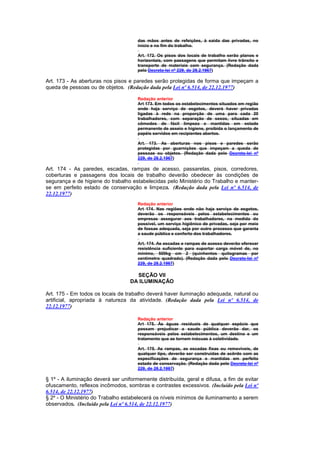 das mãos antes de refeições, à saida das privadas, no
                                      início e no fim do trabalho.

                                      Art. 172. Os pisos dos locais de trabalho serão planos e
                                      horizontais, com passagens que permitam livre trânsito e
                                      transporte de materiais com segurança. (Redação dada
                                      pelo Decreto-lei nº 229, de 28.2.1967)

Art. 173 - As aberturas nos pisos e paredes serão protegidas de forma que impeçam a
queda de pessoas ou de objetos. (Redação dada pela Lei nº 6.514, de 22.12.1977)

                                      Redação anterior
                                      Art 173. Em todos os estabelecimentos situados em região
                                      onde haja serviço de esgotos, deverá haver privadas
                                      ligadas à rede na proporção de uma para cada 20
                                      trabalhadores, com separação de sexos, situadas em
                                      cômodos de fácil limpeza e mantidas em estado
                                      permanente de asseio e higiene, proibida o lançamento de
                                      papéis servidos em recipientes abertos.

                                      Art. 173. As aberturas nos pisos e paredes serão
                                      protegidas por guarnições que impeçam a queda de
                                      pessoas ou objetos. (Redação dada pelo Decreto-lei nº
                                      229, de 28.2.1967)

Art. 174 - As paredes, escadas, rampas de acesso, passarelas, pisos, corredores,
coberturas e passagens dos locais de trabalho deverão obedecer às condições de
segurança e de higiene do trabalho estabelecidas pelo Ministério do Trabalho e manter-
se em perfeito estado de conservação e limpeza. (Redação dada pela Lei nº 6.514, de
22.12.1977)
                                      Redação anterior
                                      Art 174. Nas regiões onde não haja serviço de esgotos,
                                      deverão os responsáveis pelos estabelecimentos ou
                                      empresas assegurar aos trabalhadores, na medida do
                                      possível, um serviço higiênico de privadas, seja por meio
                                      de fossas adequada, seja por outro processo que garanta
                                      a saude pública e conforto dos trabalhadores.

                                      Art. 174. As escadas e rampas de acesso deverão oferecer
                                      resistência suficiente para suportar carga móvel de, no
                                      mínimo, 500kg cm 2 (quinhentos quilogramas por
                                      centímetro quadrado). (Redação dada pelo Decreto-lei nº
                                      229, de 28.2.1967)

                                     SEÇÃO VII
                                   DA ILUMINAÇÃO

Art. 175 - Em todos os locais de trabalho deverá haver iluminação adequada, natural ou
artificial, apropriada à natureza da atividade. (Redação dada pela Lei nº 6.514, de
22.12.1977)

                                      Redação anterior
                                      Art 175. Às águas residuais de qualquer espécie que
                                      possam prejudicar a saude pública deverão dar, os
                                      responsáveis pelos estabelecimentos, um destino e um
                                      tratamento que as tornem inócuas à coletividade.

                                      Art. 175. As rampas, as escadas fixas ou removíveis, de
                                      qualquer tipo, deverão ser construídas de acôrdo com as
                                      especificações de segurança e mantidas em perfeito
                                      estado de conservação. (Redação dada pelo Decreto-lei nº
                                      229, de 28.2.1967)

§ 1º - A iluminação deverá ser uniformemente distribuída, geral e difusa, a fim de evitar
ofuscamento, reflexos incômodos, sombras e contrastes excessivos. (Incluído pela Lei nº
6.514, de 22.12.1977)
§ 2º - O Ministério do Trabalho estabelecerá os níveis mínimos de iluminamento a serem
observados. (Incluído pela Lei nº 6.514, de 22.12.1977)
 