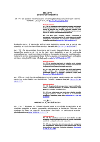 SEÇÃO VIII
                               DO CONFORTO TÉRMICO

Art. 176 - Os locais de trabalho deverão ter ventilação natural, compatível com o serviço
                 realizado. (Redação dada pela Lei nº 6.514, de 22.12.1977)

                                       Redação anterior
                                       Art 176. Os locais de trabalho serão mantidos em estado
                                       de limpeza compatível com o gênero de trabalho realizado,
                                       sendo o serviço de limpeza realizado, sempre que
                                       possível, fora dos horários de trabalho e por processo que
                                       reduza ao mínimo o levantamento de poeiras.

                                       Art. 176. Nos pisos, escadas, rampas, corredores e
                                       passagens, onde houver perigo de escorregamento, serão
                                       empregadas superfícies ou processos antiderrapantes.
                                       (Redação dada pelo Decreto-lei nº 229, de 28.2.1967)


Parágrafo único - A ventilação artificial será obrigatória sempre que a natural não
preencha as condições de conforto térmico. (Incluído pela Lei nº 6.514, de 22.12.1977)

Art . 177 - Se as condições de ambiente se tornarem desconfortáveis, em virtude de
instalações geradoras de frio ou de calor, será obrigatório o uso de vestimenta
adequada para o trabalho em tais condições ou de capelas, anteparos, paredes duplas,
isolamento térmico e recursos similares, de forma que os empregados fiquem protegidos
contra as radiações térmicas. (Redação dada pela Lei nº 6.514, de 22.12.1977)

                                       Redação anterior
                                       Art 177. As paredes dos locais de trabalho serão caiadas
                                       ou pintadas com pintura lavável o mantidas em estado de
                                       limpeza suficiente e sem humidade aparente.

                                       Art. 177. Os pisos e as paredes dos locais de trabalho
                                       serão, sempre que possível, impermeabilizados e
                                       protegidos contra a umidade. (Redação dada pelo
                                       Decreto-lei nº 229, de 28.2.1967)

Art . 178 - As condições de conforto térmico dos locais de trabalho devem ser mantidas
dentro dos limites fixados pelo Ministério do Trabalho. (Redação dada pela Lei nº 6.514, de
22.12.1977)
                                       Redação anterior
                                       Art 178. Os pisos terão assegurada a impermeabilização
                                       contra a umidade do solo e as medidas necessárias para
                                       garantir s proteção contra os ratos.

                                       Art. 178. As coberturas dos locais de trabalho deverão
                                       assegurar proteção contra as chuvas e o isolamento
                                       excessivo. (Redação dada pelo Decreto-lei nº 229, de
                                       28.2.1967)

                                    SEÇÃO IX
                           DAS INSTALAÇÕES ELÉTRICAS

Art. 179 - O Ministério do Trabalho disporá sobre as condições de segurança e as
medidas especiais a serem observadas relativamente a instalações elétricas, em
qualquer das fases de produção, transmissão, distribuição ou consumo de energia.
(Redação dada pela Lei nº 6.514, de 22.12.1977)

                                       Redação anterior
                                       Art 179. As coberturas dos locais de trabalho deverão
                                       assegurar impermeabilização contra as chuvas e proteção
                                       suficiente contra o insolamento excessivo.

                                       Art. 179. As clarabóias de vidro deverão ser protegidas
                                       por meio de telas metálicas ou outros dispositivos, para a
                                       prevenção de acidentes. (Redação dada pelo Decreto-lei
                                       nº 229, de 28.2.1967)
 