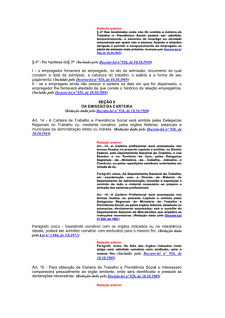 Redação anterior
                                         § 3º Nas localidades onde não fôr emitida a Carteira de
                                         Trabalho e Previdência Social poderá ser admitido,
                                         temporàriamente, o exercício de emprêgo ou atividade
                                         remunerada por quem não a possua, ficando a emprêsa
                                         obrigada a permitir o comparecimento do empregado ao
                                         pôsto de emissão mais próximo. (Incluído pelo Decreto-lei nº
                                         926, de 10.10.1969)


§ 4º - Na hipótese do§ 3º: (Incluído pelo Decreto-lei nº 926, de 10.10.1969)

I - o empregador fornecerá ao empregado, no ato da admissão, documento do qual
constem a data da admissão, a natureza do trabalho, o salário e a forma de seu
pagamento; (Incluído pelo Decreto-lei nº 926, de 10.10.1969)
II - se o empregado ainda não possuir a carteira na data em que for dispensado, o
empregador Ihe fornecerá atestado de que conste o histórico da relação empregatícia.
(Incluído pelo Decreto-lei nº 926, de 10.10.1969)

                                        SEÇÃO II
                              DA EMISSÃO DA CARTEIRA
                    (Redação dada pelo Decreto-lei nº 926, de 10.10.1969)

Art. 14 - A Carteira de Trabalho e Previdência Social será emitida pelas Delegacias
Regionais do Trabalho ou, mediante convênio, pelos órgãos federais, estaduais e
municipais da administração direta ou indireta. (Redação dada pelo Decreto-lei nº 926, de
10.10.1969)

                                         Redação anterior
                                         Art. 14. A Carteira profisaional será processada nos
                                         termos fixados no presente capítulo e emitida, no Distrito
                                         Federal, pelo Departamento Nacional do Trabalho, e nos
                                         Estados e no Território do Acre, pelas Delegacias
                                         Regionais do Ministério do Trabalho, Indústria e
                                         Comércio, ou pelas repartições estaduais autorizadas em
                                         virtude de lei.

                                         Parágrafo único. Ao Departamento Nacional do Trabalho,
                                         em coordenação com a Divisão do Material do
                                         Departamento de Administração, incumbe a expedição e
                                         controle de todo o material necessário ao preparo e
                                         emissão das carteiras profissionais.

                                         Art. 14. A Carteira Profissional será processada nos
                                         têrmos fixados no presente Capítulo e emitida pelas
                                         Delegacias Regionais do Ministério do Trabalho e
                                         Previdência Social, ou pelos órgãos federais, estaduais ou
                                         autarquias, devidamente autorizados, sob o contrôle do
                                         Departamento Nacional de Mão-de-Obra que expedirá as
                                         instruções necessárias. (Redação dada pelo Decreto-Lei
                                         nº 229, de 1967)

Parágrafo único - Inexistindo convênio com os órgãos indicados ou na inexistência
destes, poderá ser admitido convênio com sindicatos para o mesmo fim. (Redação dada
pela Lei nº 5.686, de 3.8.1971)
                                         Redação anterior
                                         Parágrafo único. Na falta dos órgãos indicados neste
                                         artigo será admitido convênio com sindicato, para o
                                         mesmo fim. (Incluído pelo Decreto-lei nº 926, de
                                         10.10.1969)

Art. 15 - Para obtenção da Carteira de Trabalho e Previdência Social o interessado
comparecerá pessoalmente ao órgão emitente, onde será identificado e prestará as
declarações necessárias. (Redação dada pelo Decreto-lei nº 926, de 10.10.1969)

                                         Redação anterior
 