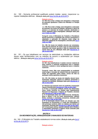 Art . 180 - Somente profissional qualificado poderá instalar, operar, inspecionar ou
reparar instalações elétricas. (Redação dada pela Lei nº 6.514, de 22.12.1977)
                                      Redação anterior
                                      Art 180. Para evitar a fadiga será obrigatória a disposição
                                      de assentos ajustáveis à altura do indivíduo e à função
                                      exercida.

                                      Art. 180. Para evitar a fadiga, será obrigatória a colocação
                                      de assentos nos locais de trabalho, ajustáveis à altura da
                                      pessoa e à natureza da função exercida, destinados a
                                      serem utilizados pelos empregados. (Redação dada pela
                                      Lei nº 4.654, de 1965)

                                      Parágrafo único. O Ministério do Trabalho e Previdência
                                      Social promoverá a expedição das normas necessárias à
                                      adaptação e aplicação do disposto neste artigo às
                                      diferentes categorias de empregados. (Incluído pela Lei nº
                                      4.654, de 1965)

                                      Art. 180. Os locais de trabalho deverão ser orientados,
                                      tanto quanto possível, de modo a que se evite isolamento
                                      excessivo nos meses quentes e falta de isolamento nos
                                      meses frios do ano. (Redação dada pelo Decreto-lei nº
                                      229, de 28.2.1967)

Art . 181 - Os que trabalharem em serviços de eletricidade ou instalações elétricas
devem estar familiarizados com os métodos de socorro a acidentados por choque
elétrico. (Redação dada pela Lei nº 6.514, de 22.12.1977)
                                      Redação anterior
                                      Art 181. Aos trabalhadores é vedado remover material de
                                      peso superior a sessenta quilogramas para o trabalho
                                      contínuo, e setenta e cinco quilogramas para o trabalho
                                      ocasional.

                                      Parágrafo único. Não será compreendida na proibição
                                      deste artigo a remoção de material feita por impulsão ou
                                      tração de vagonetes sobre trilhos, carros de mão ou
                                      quaisquer outros aparelhos mecânicos.

                                      Art. 181. Em todos os locais de trabalho deverá haver
                                      iluminação adequada, natural ou artificial, apropriada à
                                      natureza da atividade. (Redação dada pelo Decreto-lei nº
                                      229, de 28.2.1967)

                                      § 1º Sempre que possível, deve ser preferida a iluminação
                                      natural. (Incluído pelo Decreto-lei nº 229, de 28.2.1967)
                                      § 2º Para a iluminação artificial, devem ser observados
                                      como níveis mínimos os fixados pelo Departamento
                                      Nacional de Segurança e Higiene do Trabalho. (Incluído
                                      pelo Decreto-lei nº 229, de 28.2.1967)
                                      § 3º A iluminação deve ser uniformemente distribuída,
                                      geral e difusa, a fim de evitar ofuscamentos, reflexos
                                      fortes, sombras e contrastes excessivos. (Incluído pelo
                                      Decreto-lei nº 229, de 28.2.1967)
                                      § 4º A iluminação deverá incidir em direção que não
                                      prejudique os movimentos e a visão dos empregados e
                                      não provoque sombras sôbre os objetos que devam ser
                                      iluminados. (Incluído pelo Decreto-lei nº 229, de 28.2.1967)
                                      § 5º A iluminação elétrica, quando adotada, terá a fixidez e
                                      a intensidade necessária à higiene visual. (Incluído pelo
                                      Decreto-lei nº 229, de 28.2.1967)

                             SEÇÃO X
       DA MOVIMENTAÇÃO, ARMAZENAGEM E MANUSEIO DE MATERIAIS

Art . 182 - O Ministério do Trabalho estabelecerá normas sobre: (Redação dada pela Lei nº
6.514, de 22.12.1977)

                                      Redação anterior
 