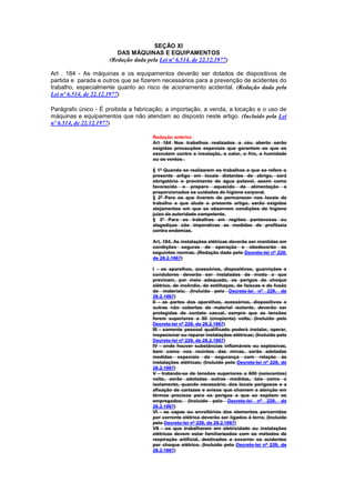 SEÇÃO XI
                        DAS MÁQUINAS E EQUIPAMENTOS
                     (Redação dada pela Lei nº 6.514, de 22.12.1977)

Art . 184 - As máquinas e os equipamentos deverão ser dotados de dispositivos de
partida e parada e outros que se fizerem necessários para a prevenção de acidentes do
trabalho, especialmente quanto ao risco de acionamento acidental. (Redação dada pela
Lei nº 6.514, de 22.12.1977)

Parágrafo único - É proibida a fabricação, a importação, a venda, a locação e o uso de
máquinas e equipamentos que não atendam ao disposto neste artigo. (Incluído pela Lei
nº 6.514, de 22.12.1977)

                                      Redação anterior
                                      Art 184 Nos trabalhos realizados a céu aberto serão
                                      exigidas precauções especiais que garantam os que os
                                      executem contra a insolação, o calor, o frio, a humidade
                                      ou os ventos .

                                      § 1º Quando se realizarem os trabalhos a que se refere o
                                      presente artigo em locais distantes de abrigo, será
                                      obrigatório o provimento de água potavel, assim como
                                      favorecido o preparo aquecido da alimentação e
                                      proporcionados os cuidados de higiene corporal.
                                      § 2º Para os que tiverem de permanecer nos locais de
                                      trabalho a que alude o presente artigo, serão exigidos
                                      alojamentos em que se observem condições de higiene
                                      juizo da autoridade competente.
                                      § 3º Para os trabalhos em regiões pantanosas ou
                                      alagadiças são imperativas as medidas de profilaxia
                                      contra endemias.

                                      Art. 184. As instalações elétricas deverão ser mantidas em
                                      condições seguras de operação e obedecerão às
                                      seguintes normas. (Redação dada pelo Decreto-lei nº 229,
                                      de 28.2.1967)

                                      I - os aparelhos, acessórios, dispositivos, guarnições e
                                      condutores deverão ser instalados de modo a que
                                      previnam, por meio adequado, os perigos de choque
                                      elétrico, de incêndio, de estilhaços, de faíscas e de fusão
                                      de materiais; (Incluído pelo Decreto-lei nº 229, de
                                      28.2.1967)
                                      II - as partes dos aparelhos, acessórios, dispositivos e
                                      outras não cobertas de material isolante, deverão ser
                                      protegidas de contato casual, sempre que as tensões
                                      forem superiores a 50 (cinqüenta) volts; (Incluído pelo
                                      Decreto-lei nº 229, de 28.2.1967)
                                      III - somente pessoal qualificado poderá instalar, operar,
                                      inspecionar ou reparar instalações elétricas; (Incluído pelo
                                      Decreto-lei nº 229, de 28.2.1967)
                                      IV - onde houver substâncias inflamáveis ou explosivas,
                                      bem como nos recintos das minas, serão adotadas
                                      medidas especiais de segurança com relação às
                                      instalações elétricas; (Incluído pelo Decreto-lei nº 229, de
                                      28.2.1967)
                                      V - tratando-se de tensões superiores a 600 (seiscentos)
                                      volts, serão adotadas outras medidas, tais como o
                                      isolamento, quando necessário, dos locais perigosos e a
                                      afixação de cartazes e avisos que chamem a atenção em
                                      têrmos precisos para os perigos a que se expõem os
                                      empregados; (Incluído pelo Decreto-lei nº 229, de
                                      28.2.1967)
                                      VI - as capas ou envoltórios dos elementos percorridos
                                      por corrente elétrica deverão ser ligados à terra; (Incluído
                                      pelo Decreto-lei nº 229, de 28.2.1967)
                                      VII - os que trabalharem em eletricidade ou instalações
                                      elétricas devem estar familiarizados com os métodos de
                                      respiração artificial, destinados a socorrer os acidentes
                                      por choque elétrico. (Incluído pelo Decreto-lei nº 229, de
                                      28.2.1967)
 