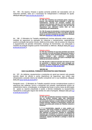 Art . 185 - Os reparos, limpeza e ajustes somente poderão ser executados com as
máquinas paradas, salvo se o movimento for indispensável à realização do ajuste.
(Redação dada pela Lei nº 6.514, de 22.12.1977)
                                      Redação anterior
                                      Art 185. Nas indústrias que produzam gases, vapores e
                                      poeiras, cuja aspiração possa prejudicar a saude dos
                                      trabalhadores, deverão ser tomadas medidas que
                                      impeçam essa aspiração, seja por meio de processos que
                                      desviem os gases, vapores e poeiras, seja por meio de
                                      dispositivos que defendam contra eles as vias
                                      respiratórias dos trabalhadores.

                                      Art. 185. Os poços de elevadores e monta-cargas deverão
                                      ser cercados sòlidamente em tôda a sua altura, exceto as
                                      portas ou cancelas necessárias nos pavimentos. (Redação
                                      dada pelo Decreto-lei nº 229, de 28.2.1967)

Art . 186 - O Ministério do Trabalho estabelecerá normas adicionais sobre proteção e
medidas de segurança na operação de máquinas e equipamentos, especialmente
quanto à proteção das partes móveis, distância entre estas, vias de acesso às máquinas
e equipamentos de grandes dimensões, emprego de ferramentas, sua adequação e
medidas de proteção exigidas quando motorizadas ou elétricas. (Redação dada pela Lei nº
6.514, de 22.12.1977)
                                      Redação anterior
                                      Art 186. Nas indústrias em que haja aparelhos que devam
                                      ser soprados, só serão permitidos dispositivos levados à
                                      boca no case de serem estritamente individuais, sendo,
                                      porem,      sempre      que    possivel,    substituídos
                                      progressivamente por outros, nos quais a insuflação seja
                                      obtida por processos mecânicos.

                                      Art. 186. Quando a cabine do elevador não estiver ao nível
                                      do pavimento, a abertura deverá estar protegida por
                                      corrimão ou outros dispositivos convenientes. (Redação
                                      dada pelo Decreto-lei nº 229, de 28.2.1967)

                               SEÇÃO XII
            DAS CALDEIRAS, FORNOS E RECIPIENTES SOB PRESSÃO

Art . 187 - As caldeiras, equipamentos e recipientes em geral que operam sob pressão
deverão dispor de válvula e outros dispositivos de segurança, que evitem seja
ultrapassada a pressão interna de trabalho compatível com a sua resistência. (Redação
dada pela Lei nº 6.514, de 22.12.1977)

Parágrafo único - O Ministério do Trabalho expedirá normas complementares quanto à
segurança das caldeiras, fornos e recipientes sob pressão, especialmente quanto ao
revestimento interno, à localização, à ventilação dos locais e outros meios de eliminação
de gases ou vapores prejudiciais à saúde, e demais instalações ou equipamentos
necessários à execução segura das tarefas de cada empregado. (Redação dada pela Lei
nº 6.514, de 22.12.1977)
                                      Redação anterior
                                      Art 187. São considerada industrias insalubres, enquanto
                                      não se verificar haverem delas sido inteiramente
                                      eliminadas as causas de insalubridade, as que capazes,
                                      por sua própria natureza, ou pelo método de trabalho, de
                                      produzir doenças, infeções ou intoxicações, constam dos
                                      quadros aprovados pelo ministro do Trabalho, Industria e
                                      Comércio.

                                      § 1º A insalubridade, segundo o caso, poderá ser
                                      eliminada:- pelo tempo limitado da exposição ao tóxico
                                      (gases, poeiras, vapores, fumaças nocivas e análogos);
                                      pela utilização de processos, métodos ou disposições
                                      especiais que neutralizem ou removam as condições de
                                      insalubridade, ou ainda pela adoção de medidas, gerais ou
                                      individuais, capazes de defender a proteger a saúde do
                                      trabalhador.
 