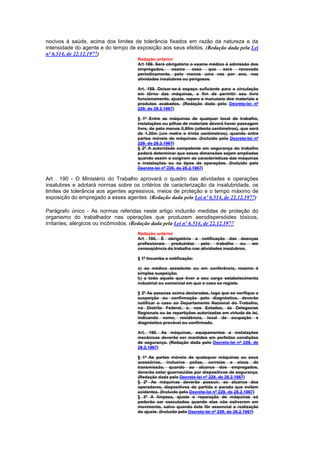 nocivos à saúde, acima dos limites de tolerância fixados em razão da natureza e da
intensidade do agente e do tempo de exposição aos seus efeitos. (Redação dada pela Lei
nº 6.514, de 22.12.1977)
                                     Redação anterior
                                     Art 189. Será obrigatório o exame médico à admissão dos
                                     empregados,      exame     esse   que   será   renovado
                                     periodicamente, pelo menos uma vez por ano, nas
                                     atividades insalubres ou perigosas.

                                     Art. 189. Deixar-se-á espaço suficiente para a circulação
                                     em tôrno das máquinas, a fim de permitir seu livre
                                     funcionamento, ajuste, reparo e manuseio dos materiais e
                                     produtos acabados. (Redação dada pelo Decreto-lei nº
                                     229, de 28.2.1967)

                                     § 1º Entre as máquinas de qualquer local de trabalho,
                                     instalações ou pilhas de materiais deverá haver passagem
                                     livre, de pelo menos 0,80m (oitenta centímetros), que será
                                     de 1,30m (um metro e trinta centímetros), quando entre
                                     partes móveis de máquinas. (Incluído pelo Decreto-lei nº
                                     229, de 28.2.1967)
                                     § 2º A autoridade competente em segurança do trabalho
                                     poderá determinar que essas dimensões sejam ampliadas
                                     quando assim o exigirem as características das máquinas
                                     e instalações ou os tipos de operações. (Incluído pelo
                                     Decreto-lei nº 229, de 28.2.1967)

Art . 190 - O Ministério do Trabalho aprovará o quadro das atividades e operações
insalubres e adotará normas sobre os critérios de caracterização da insalubridade, os
limites de tolerância aos agentes agressivos, meios de proteção e o tempo máximo de
exposição do empregado a esses agentes. (Redação dada pela Lei nº 6.514, de 22.12.1977)

Parágrafo único - As normas referidas neste artigo incluirão medidas de proteção do
organismo do trabalhador nas operações que produzem aerodispersóides tóxicos,
irritantes, alérgicos ou incômodos. (Redação dada pela Lei nº 6.514, de 22.12.1977
                                     Redação anterior
                                     Art 190. É obrigatória a notificação das doenças
                                     profissionais  produzidas    pelo    trabalho   ou  em
                                     conseqüência do trabalho nas atividades insalubres.

                                     § 1º Incumbe a notificação:

                                     a) ao médico assistente ou em conferência, mesmo è
                                     simples suspeição;
                                     b) a todo aquele que tiver a seu cargo estabelecimento
                                     industrial ou comercial em que o caso se registe.

                                     § 2º As pessoas acima declaradas, logo que se verifique a
                                     suspeição ou confirmação pelo diagnóstico, deverão
                                     notificar o caso ao Departamento Nacional do Trabalho,
                                     no Distrito Federal, e, nos Estados, às Delegacias
                                     Regionais ou às repartições autorizadas em virtude de lei,
                                     indicando nome, residência, local de ocupação e
                                     diagnóstico provável ou confirmado.

                                     Art. 190. As máquinas, equipamentos e instalações
                                     mecânicas deverão ser mantidos em perfeitas condições
                                     de segurança. (Redação dada pelo Decreto-lei nº 229, de
                                     28.2.1967)

                                     § 1º As partes móveis de quaisquer máquinas ou seus
                                     acessórios, inclusive polias, correias e eixos de
                                     transmissão, quando ao alcance dos empregados,
                                     deverão estar guarnecidas por dispositivos de segurança.
                                     (Redação dada pelo Decreto-lei nº 229, de 28.2.1967)
                                     § 2º As máquinas deverão possuir, ao alcance dos
                                     operadores, dispositivos de partida e parada que evitem
                                     acidentes. (Incluído pelo Decreto-lei nº 229, de 28.2.1967)
                                     § 3º A limpeza, ajuste e reparação de máquinas só
                                     poderão ser executados quando elas não estiverem em
                                     movimento, salvo quando êste fôr essencial a realização
                                     do ajuste. (Incluído pelo Decreto-lei nº 229, de 28.2.1967)
 