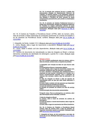 Art. 15. A emissão das carteiras far-se-á a pedido dos
                                      interessados, dirigido ao Departamento Nacional do
                                      Trabalho, no Distrito Federal, e aos dalegados regionais
                                      do Trabalho, ou repartições autorizadas em virtude de lei,
                                      nos Estados e Território do Acre, perante os quais
                                      comparecerão pessoalmente, para prestar as declarações
                                      necessárias.

                                      Art. 15. A emissão da Carteira Profissional far-se-á a
                                      pedido dos interessados, dirigido às Delegacias Regionais
                                      do Trabalho ou órgãos autorizados perante os quais
                                      comparecerão pessoalmente, para prestar as declarações
                                      necessárias. (Redação dada pelo Decreto-lei nº 926, de
                                      10.10.1969)


Art. 16. A Carteira de Trabalho e Previdência Social (CTPS), além do número, série,
data de emissão e folhas destinadas às anotações pertinentes ao contrato de trabalho e
as de interesse da Previdência Social, conterá: (Redação dada pela Lei nº 8.260, de
12.12.1991)

I - fotografia, de frente, modelo 3 X 4; (Redação dada pela Lei nº 8.260, de 12.12.1991)
II - nome, filiação, data e lugar de nascimento e assinatura; (Redação dada pela Lei nº
8.260, de 12.12.1991)
III - nome, idade e estado civil dos dependentes; (Redação dada pela Lei nº 8.260, de
12.12.1991)
IV - número do documento de naturalização ou data da chegada ao Brasil, e demais
elementos constantes da identidade de estrangeiro, quando for o caso; (Redação dada
pela Lei nº 8.260, de 12.12.1991)

                                      Redação anterior
                                      Art. 16. A carteira profissional, alem do número, série e,
                                      data de emissão, conterá mais, a respeito do portador:

                                      1) fotografia com menção da data em que houver sido
                                      tirada;
                                      2) característicos físicos e impressões digitais;
                                      3) nome, filiação, data e lugar de nascimento, estado civil,
                                      profissão, residência, grau de instrução e assinatura;
                                      4) nome, atividade e localização dos estabelecimentos e
                                      empresas em que exercer a profissão ou a função, ou a
                                      houver sucessivamente exercido, com a indicação da
                                      natureza dos serviços, salário, data da admissão e da
                                      saida;
                                      5) data da chegada ao Brasil e data do decreto de
                                      naturalização para os que por este modo obtiveram a
                                      cidadania;
                                      6) nome, idade e estado civil das pessoas que dependam
                                      economicamente do portador da carteira;
                                      7) nome do sindicato a que esteja associado;
                                      8) situação do portador da carteira em face do serviço
                                      militar;
                                      9) discriminação dos documentos apresentados.

                                      Parágrafo único. Para os estrangeiros, as carteiras, alem
                                      das informações acima indicadas, conterão:

                                      1) data da chegada ao Brasil;
                                      2) número, série e local de emissão da carteira de
                                      estrangeiro;
                                      3) nome da esposa, e sendo esta brasileira, data e lugar do
                                      nascimento;
                                      4) nome, data e lugar do nascimento dos filhos brasileiros.

                                      Art. 16. A Carteira de Trabalho e Previdência Social
                                      conterá, além do número série e data da emissão, os
                                      seguintes elementos quanto ao portador: (Redação dada
                                      pelo Decreto-lei nº 926, de 10.10.1969)

                                      I - fotografia de frente, de 3x4 centímetros, com data, de
                                      menos de um ano; (Redação dada pelo Decreto-lei nº 926, de
                                      10.10.1969)
 