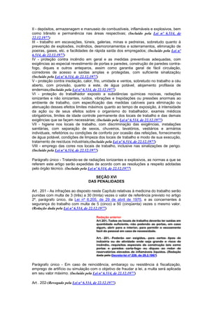 II - depósitos, armazenagem e manuseio de combustíveis, inflamáveis e explosivos, bem
como trânsito e permanência nas áreas respectivas; (Incluído pela Lei nº 6.514, de
22.12.1977)
III - trabalho em escavações, túneis, galerias, minas e pedreiras, sobretudo quanto à
prevenção de explosões, incêndios, desmoronamentos e soterramentos, eliminação de
poeiras, gases, etc. e facilidades de rápida saída dos empregados; (Incluído pela Lei nº
6.514, de 22.12.1977)
IV - proteção contra incêndio em geral e as medidas preventivas adequadas, com
exigências ao especial revestimento de portas e paredes, construção de paredes contra-
fogo, diques e outros anteparos, assim como garantia geral de fácil circulação,
corredores de acesso e saídas amplas e protegidas, com suficiente sinalização;
(Incluído pela Lei nº 6.514, de 22.12.1977)
V - proteção contra insolação, calor, frio, umidade e ventos, sobretudo no trabalho a céu
aberto, com provisão, quanto a este, de água potável, alojamento profilaxia de
endemias;(Incluído pela Lei nº 6.514, de 22.12.1977)
VI - proteção do trabalhador exposto a substâncias químicas nocivas, radiações
ionizantes e não ionizantes, ruídos, vibrações e trepidações ou pressões anormais ao
ambiente de trabalho, com especificação das medidas cabíveis para eliminação ou
atenuação desses efeitos limites máximos quanto ao tempo de exposição, à intensidade
da ação ou de seus efeitos sobre o organismo do trabalhador, exames médicos
obrigatórios, limites de idade controle permanente dos locais de trabalho e das demais
exigências que se façam necessárias; (Incluído pela Lei nº 6.514, de 22.12.1977)
VII - higiene nos locais de trabalho, com discriminação das exigências, instalações
sanitárias, com separação de sexos, chuveiros, lavatórios, vestiários e armários
individuais, refeitórios ou condições de conforto por ocasião das refeições, fornecimento
de água potável, condições de limpeza dos locais de trabalho e modo de sua execução,
tratamento de resíduos industriais;(Incluído pela Lei nº 6.514, de 22.12.1977)
VIII - emprego das cores nos locais de trabalho, inclusive nas sinalizações de perigo.
(Incluído pela Lei nº 6.514, de 22.12.1977)

Parágrafo único - Tratando-se de radiações ionizantes e explosivos, as normas a que se
referem este artigo serão expedidas de acordo com as resoluções a respeito adotadas
pelo órgão técnico. (Incluído pela Lei nº 6.514, de 22.12.1977)

                                      SEÇÃO XVI
                                   DAS PENALIDADES

Art . 201 - As infrações ao disposto neste Capítulo relativas à medicina do trabalho serão
punidas com multa de 3 (três) a 30 (trinta) vezes o valor de referência previsto no artigo
2º, parágrafo único, da Lei nº 6.205, de 29 de abril de 1975, e as concernentes à
segurança do trabalho com multa de 5 (cinco) a 50 (cinqüenta) vezes o mesmo valor.
(Redação dada pela Lei nº 6.514, de 22.12.1977)

                                        Redação anterior
                                        Art 201. Todos os locais de trabalho deverão ter saidas em
                                        quantidade suficiente, não podendo as portas, em caso
                                        algum, abrir para o interior, para permitir o escoamento
                                        facil do pessoal em caso de necessidade.

                                        Art. 201. Poderão ser exigidos, para certos tipos de
                                        indústria ou de atividade onde seja grande o risco de
                                        incêndio, requisitos especiais de construção tais como
                                        portas e paredes corta-fogo ou diques ao redor de
                                        reservatórios elevados de inflamáveis líquidos. (Redação
                                        dada pelo Decreto-lei nº 229, de 28.2.1967)


Parágrafo único - Em caso de reincidência, embaraço ou resistência à fiscalização,
emprego de artifício ou simulação com o objetivo de fraudar a lei, a multa será aplicada
em seu valor máximo. (Incluído pela Lei nº 6.514, de 22.12.1977)

Art . 202-(Revogado pela Lei nº 6.514, de 22.12.1977)
 