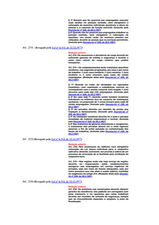 § 1º Sempre que for possível aos empregados executar
                                         suas tarefas na posição sentada, será obrigatória a
                                         colocação de assentos individuais ajustáveis à altura da
                                         pessoa e à natureza da função exercida. (Incluído pelo
                                         Decreto-lei nº 229, de 28.2.1967)
                                         § 2º Quando não for possível aos empregados trabalhar na
                                         posição sentada, será obrigatória a colocação de
                                         assentos, em locais onde os mesmos possam ser
                                         utilizados, durante as pausas que os serviços permitirem.
                                         (Incluído pelo Decreto-lei nº 229, de 28.2.1967)

Art . 214 - Revogado pela Lei nº 6.514, de 22.12.1977)
                                         Redação anterior
                                         Art. 214. Os ascensores e elevadores de carga deverão ter
                                         suficiente garantia de solidez e segurança e levarão o
                                         aviso bem visivel da carga máxima que podem
                                         transportar.

                                         Art. 214 - Os estabelecimentos terão instalados aparelhos
                                         sanitários, nas seguintes proporções, por sexo e por turno
                                         de trabalho: 1 (um) vaso sanitário, 1 (um) mictório, 1 (um)
                                         lavatório e 1 (um) chuveiro para cada 20 (vinte)
                                         empregados. (Redação dada pelo Decreto-lei nº 229, de
                                         28.2.1967)

                                         § 1º Quando se tratar de atividades ou operações
                                         insalubres, com exposição a substâncias nocivas ou
                                         incompatíveis com o asseio corporal, será exigido 1 (um)
                                         chuveiro para cada dez (10) empregados. (Incluído pelo
                                         Decreto-lei nº 229, de 28.2.1967)
                                         § 2º No caso do§ 1º, deverão existir também lavatórios
                                         individuais ou coletivos fora do conjunto de instalações
                                         sanitárias, na proporção de 1 (uma) torneira para cada 20
                                         (vinte) empregados. (Incluído pelo Decreto-lei nº 229, de
                                         28.2.1967)
                                         § 3º As privadas deverão ser dotadas de portas que
                                         impeçam o devassamento. (Incluído pelo Decreto-lei nº
                                         229, de 28.2.1967)
                                         § 4º As intalações sanitárias deverão ter o piso e paredes
                                         revestidas de material impermeável e lavável. (Incluído
                                         pelo Decreto-lei nº 229, de 28.2.1967)
                                         § 5º Nas indústrias de gêneros alimentícios e congêneres,
                                         o isolamento das privadas deverá ser o mais rigoroso
                                         possível, a fim de evitar poluição ou contaminação dos
                                         locais de trabalhos. (Incluído pelo Decreto-lei nº 229, de
                                         28.2.1967)

Art . 215-(Revogado pela Lei nº 6.514, de 22.12.1977)
                                         Redação anterior
                                         Art. 215. Nos ascensores de edifícios será obrigatória
                                         colocação de um banco individual para o respectivo
                                         cabineiro, devendo, outrossim, ser provida a cabine de um
                                         processo de renovação de ar facilitado pela ventilação da
                                         respectiva torre.

                                         Art. 215 - Nas regiões onde não haja serviço de esgôto,
                                         deverão os responsáveis pelos estabelecimentos
                                         assegurar aos empregados um serviço higiênico de
                                         privadas, seja por meio de fossas adequadas, seja por
                                         outro processo que não afete a saúde pública, mantidas
                                         as exigências do artigo 214. (Redação dada pelo Decreto-
                                         lei nº 229, de 28.2.1967)

Art . 216-(Revogado pela Lei nº 6.514, de 22.12.1977)
                                         Redação anterior
                                         Art. 216. Os andaimes nas construções deverão oferecer
                                         garantia da resistência; não poderão ser carregados com
                                         peso excessivo e os operários que neles trabalhem
                                         deverão ser munidos de cinturão de segurança, sempre
                                         que as circunstâncias especiais o exigirem, a juizo da
                                         fiscalização.
 