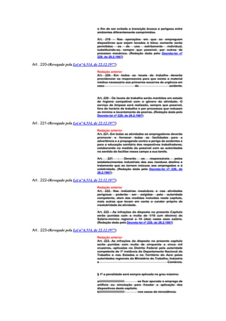 o fim de ser evitada a transição brusca e perigosa entre
                                        ambientes diferentemente comprimidos.

                                        Art. 219 - Nas operações em que se empreguem
                                        dispositivos que sejam lavados à bôca, somente serão
                                        permitidos    os   de  uso   estritamente  individual,
                                        substituindo-se, sempre que possível, por outros de
                                        processo mecânico. (Redação dada pelo Decreto-lei nº
                                        229, de 28.2.1967)

Art . 220-(Revogado pela Lei nº 6.514, de 22.12.1977)
                                        Redação anterior
                                        Art. 220. Em todos os locais de trabalho deverão
                                        providenciar os responsaveis para que exista o material
                                        médico necessário aos primeiros socorros de urgência em
                                        caso                    de                     acidente.


                                        Art. 220 - Os locais de trabalho serão mantidos em estado
                                        de higiene compatível com o gênero da atividade. O
                                        serviço de limpeza será realizado, sempre que possível,
                                        fora do horário de trabalho e por processos que reduzam
                                        ao mínimo o lavantamento de poeiras. (Redação dada pelo
                                        Decreto-lei nº 229, de 28.2.1967)

Art . 221-(Revogado pela Lei nº 6.514, de 22.12.1977)
                                        Redação anterior
                                        Art. 221. Em todas as atividades os empregadores deverão
                                        promover e fornecer todas as facilidades para a
                                        advertência e a propaganda contra o perigo de acidentes e
                                        para a educação sanitária dos respectivos trabalhadores,
                                        colaborando na medida do possivel com as autoridades
                                        no sentido de facilitar nesse campo a sua tarefa.

                                        Art.    221   -   Deverão    os   responsáveis    pelos
                                        estabelecimentos industriais das aos resíduos destino e
                                        tratamento que os tornem inócuos aos empregados e à
                                        coletividade. (Redação dada pelo Decreto-lei nº 229, de
                                        28.2.1967)

Art . 222-(Revogado pela Lei nº 6.514, de 22.12.1977)
                                        Redação anterior
                                        Art. 222. Nas indústrias insalubres e nas atividades
                                        perigosas poderão ser exigidas pela autoridade
                                        competente, alem das medidas incluidas neste capítulo,
                                        mais outras que levam em conta o carater próprio de
                                        insalubridade da atividade.

                                        Art. 222 - As infrações do disposto no presente Capítulo
                                        serão punidas com a multa de 1/10 (um décimo) do
                                        Salário-mínimo regional a 10 (dez) vezes esse salário.
                                        (Redação dada pelo Decreto-lei nº 229, de 28.2.1967)

Art . 223-(Revogado pela Lei nº 6.514, de 22.12.1977)
                                        Redação anterior
                                        Art. 223. As infrações do disposto no presente capítulo
                                        serão punidas com multa de cinquenta a cinco mil
                                        cruzeiros, aplicadas no Distrito Federal pela autoridade
                                        competente de 1ª instância do Departamento Nacional do
                                        Trabalho e nos Estados e no Território do Acre pelas
                                        autoridades regionais do Ministério do Trabalho, Indústria
                                        e                                              Comércio.


                                        § 1º a penalidade será sempre aplicada no grau máximo:

                                        a////////////////////////////// se ficar apurado o emprego de
                                        artifício ou simulação para fraudar a aplicação dos
                                        dispositivos deste capítulo;
                                        b////////////////////////////// nos casos de reincidência.
 