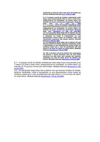 perfazendo um total de trinta e três horas de trabalho por
                                      semana. (Redação dada pela Lei nº 1.540, de 1952)

                                      § 1º A duração normal do trabalho estabelecida neste
                                      artigo, ficará compreendida entre as sete e vinte horas,
                                      assegurando-se ao empregado, no horário diário, um
                                      intervalo de quinze minutos para alimentação. (Redação
                                      dada       pela      Lei     nº    1.540,     de      1952)
                                      § 1º A duração normal do trabalho estabelecida neste
                                      artigo ficará compreendida entre sete e vinte e duas horas,
                                      assegurando-se ao empregado, no horário diário, um
                                      intervalo de quinze minutos para alimentação. (Redação
                                      dada     pelo    Decreto-lei    nº  229,   de    28.2.1967)
                                      § 2º As disposições dêste artigo não se aplicam aos que
                                      exercem funções de direção, gerência, fiscalização, chefes
                                      e ajudantes de seção e equivalentes, ou que
                                      desempenhem outros cargos de confiança, todos com
                                      vencimentos superiores aos postos efetivos. (Incluído
                                      pela Lei nº 1.540, de 1952)
                                      § 2º As disposições dêste artigo não se aplicam aos que
                                      exercem funções de direção, gerência, fiscalização, chefia
                                      e equivalentes ou que desempenhem outros cargos de
                                      confiança desde que o valor da gratificação não seja
                                      inferior a um têrço do salário do cargo efetivo. (Redação
                                      dada pelo Decreto-Lei nº 754, de 1969)

                                      Art. 224. A duração normal do trabalho dos empregados
                                      em bancos e casas bancárias será de seis horas
                                      contínuas nos dias úteis, com exceção dos sábados,
                                      perfazendo um total de trinta horas de trabalho por
                                      semana. (Redação dada pelo Decreto-Lei nº 915, de 1969)

§ 1º - A duração normal do trabalho estabelecida neste artigo ficará compreendida entre
7 (sete) e 22 (vinte e duas) horas, assegurando-se ao empregado, no horário diário, um
intervalo de 15 (quinze) minutos para alimentação. (Redação dada pelo Decreto-lei nº 229,
de 28.2.1967)
§ 2º - As disposições deste artigo não se aplicam aos que exercem funções de direção,
gerência, fiscalização, chefia e equivalentes, ou que desempenhem outros cargos de
confiança, desde que o valor da gratificação não seja inferior a 1/3 (um terço) do salário
do cargo efetivo. (Redação dada pelo Decreto-lei nº 754, de 11.8.1969)
 
