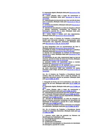 II - impressão digital; (Redação dada pelo Decreto-lei nº 926,
de 10.10.1969)
III - nome, filiação, data e lugar de nascimento e
assinatura; (Redação dada pelo Decreto-lei nº 926, de
10.10.1969)
IV - especificação do documento que tiver servido de base
para a emissão; (Redação dada pelo Decreto-lei nº 926, de
10.10.1969)
V - contratos de trabalho; (Redação dada pelo Decreto-lei nº
926, de 10.10.1969)
VI - decreto de naturalização ou data da chegada ao Brasil
e demais elementos constantes da Carteira de
Estrangeiro, quando fôr o caso; (Redação dada pelo
Decreto-lei nº 926, de 10.10.1969)
VII - nome, idade e estado civil dos dependentes.
(Redação dada pelo Decreto-lei nº 926, de 10.10.1969)

Parágrafo único. A Carteira de Trabalho e Previdência
Social será fornecida mediante a apresentação, pelo
interessado, dos seguintes elementos: (Redação dada
pelo Decreto-lei nº 926, de 10.10.1969)

a) duas fotografias com as características do item I;
(Redação dada pelo Decreto-lei nº 926, de 10.10.1969)
b) certidão de idade, ou documento legal que a substitua;
(Redação dada pelo Decreto-lei nº 926, de 10.10.1969)
c) decreto de naturalização ou Carteira de Estrangeiro
quando for o caso; (Redação dada pelo Decreto-lei nº 926,
de 10.10.1969)
d) autorização do pai, mãe, responsável legal ou juiz de
menores, quando se tratar de menor de 18 anos; (Redação
dada pelo Decreto-lei nº 926, de 10.10.1969)
e) atestado médico de capacidade física e mental;
(Incluído pelo Decreto-lei nº 926, de 10.10.1969)
f) prova de alistamento ou de quitação com o serviço
militar; (Incluído pelo Decreto-lei nº 926, de 10.10.1969)
g) outro documento hábil que contenha os dados
previstos neste artigo. (Incluído pelo Decreto-lei nº 926, de
10.10.1969)

Art. 16. A Carteira de Trabalho e Previdência Social
conterá, além do número, série e data da emissão, os
seguintes elementos quanto ao portador: (Redação dada
pela Lei nº 5.686, de 1971)

I - fotografia de frente, de 3 X 4 centímetros, com data, de
menos de um ano; (Redação dada pela Lei nº 5.686, de
1971)
II - impressão digital; (Redação dada pela Lei nº 5.686, de
1971)
III - nome, filiação, data e lugar de nascimento e
assinatura; (Redação dada pela Lei nº 5.686, de 1971)
IV - especificação do documento que tiver servido de base
para a emissão; (Redação dada pela Lei nº 5.686, de 1971)
V - nome, idade e estado civil dos dependentes; (Redação
dada pela Lei nº 5.686, de 1971)
VI - Decreto de Naturalização, ou data da chegada ao
Brasil e demais elementos constantes do documento de
Identidade de Estrangeiro, quando fôr o caso; (Redação
dada pela Lei nº 5.686, de 1971)
VII - contrato de trabalho e outros elementos de proteção
ao trabalhador. (Redação dada pela Lei nº 5.686, de 1971)

Art. 16. A Carteira de Trabalho e Previdência Social
conterá os seguintes elementos: (Redação dada pela Lei
nº 7.855, de 1989)

I - número, série, data da emissão ou Número de
Identificação do Trabalhador - NIT;
II - uma fotografia tamanho 3 X 4 centímetros;
III - impressão digital;
IV - qualificação e assinatura;
V - decreto de naturalização ou documento de identidade
de estrangeiro, quando for o caso;
 