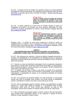 Art. 225 - A duração normal de trabalho dos bancários poderá ser excepcionalmente
prorrogada até 8 (oito) horas diárias, não excedendo de 40 (quarenta) horas semanais,
observados os preceitos gerais sobre a duração do trabalho. (Redação dada pela Lei nº
6.637, de 8.5.1979)

                                      Redação anterior
                                      Art. 225. A duração normal de trabalho dos bancários
                                      poderá ser excepcionalmente prorrogada até oito horas
                                      diárias, não excedendo de quarenta e cinco horas
                                      semanais, observados os preceitos gerais sobre duração
                                      de trabalho.

Art. 226 - O regime especial de 6 (seis) horas de trabalho também se aplica aos
empregados de portaria e de limpeza, tais como porteiros, telefonistas de mesa,
contínuos e serventes, empregados em bancos e casas bancárias. (Redação dada pela
Lei nº 3.488, de 12.12.1958)
                                      Redação anterior
                                      Art. 226. Nos estabelecimentos bancários, a duração
                                      normal de trabalho dos empregados em serviço de
                                      portaria e de limpeza, tais como porteiros, telefonistas de
                                      mesa, contínuos e serventes, é regulada pelas
                                      disposições gerais sobre duração de trabalho de que trata
                                      o título anterior.

Parágrafo único - A direção de cada banco organizará a escala de serviço do
estabelecimento de maneira a haver empregados do quadro da portaria em função,
meia hora antes e até meia hora após o encerramento dos trabalhos, respeitado o limite
de 6 (seis) horas diárias. (Incluído pela Lei nº 3.488, de 12.12.1958)

                              SEÇÃO II
     DOS EMPREGADOS NOS SERVIÇOS DE TELEFONIA, DE TELEGRAFIA
    SUBMARINA E SUBFLUVIAL, DE RADIOTELEGRAFIA E RADIOTELEFONIA

Art. 227 - Nas empresas que explorem o serviço de telefonia, telegrafia submarina ou
subfluvial, de radiotelegrafia ou de radiotelefonia, fica estabelecida para os respectivos
operadores a duração máxima de seis horas contínuas de trabalho por dia ou 36 (trinta e
seis) horas semanais.

§ 1º - Quando, em caso de indeclinável necessidade, forem os operadores obrigados a
permanecer em serviço além do período normal fixado neste artigo, a empresa pagar-
lhes-á extraordinariamente o tempo excedente com acréscimo de 50% (cinqüenta por
cento) sobre o seu salário-hora normal.
§ 2º - O trabalho aos domingos, feriados e dias santos de guarda será considerado
extraordinário e obedecerá, quanto à sua execução e remuneração, ao que dispuserem
empregadores e empregados em acordo, ou os respectivos sindicatos em contrato
coletivo de trabalho.

Art. 228 - Os operadores não poderão trabalhar, de modo ininterrupto, na transmissão
manual, bem como na recepção visual, auditiva, com escrita manual ou datilográfica,
quando a velocidade for superior a 25 (vinte e cinco) palavras por minuto.

Art. 229 - Para os empregados sujeitos a horários variáveis, fica estabelecida a duração
máxima de 7 (sete) horas diárias de trabalho e 17 (dezessete) horas de folga,
deduzindo-se deste tempo 20 (vinte) minutos para descanso, de cada um dos
empregados, sempre que se verificar um esforço contínuo de mais de 3 (três) horas.

§ 1º - São considerados empregados sujeitos a horários variáveis, além dos operadores,
cujas funções exijam classificação distinta, os que pertençam a seções de técnica,
telefones, revisão, expedição, entrega e balcão.
 