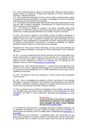 § 1º - Para o pessoal sujeito ao regime do presente artigo, depois de cada jornada de
trabalho haverá um repouso de 10 (dez) horas contínuas, no mínimo, observando-se,
outrossim, o descanso semanal.
§ 2º - Para o pessoal da equipagem de trens, a que se refere o presente artigo, quando
a empresa não fornecer alimentação, em viagem, e hospedagem, no destino, concederá
uma ajuda de custo para atender a tais despesas.
§ 3º - As escalas do pessoal abrangido pelo presente artigo serão organizadas de modo
que não caiba a qualquer empregado, quinzenalmente, um total de horas de serviço
noturno superior às de serviço diurno.
§ 4º - Os períodos de trabalho do pessoal a que alude o presente artigo serão
registrados em cadernetas especiais, que ficarão sempre em poder do empregado, de
acordo com o modelo aprovado pelo Ministro do Trabalho, Industria e Comercio.

Art. 240 - Nos casos de urgência ou de acidente, capazes de afetar a segurança ou
regularidade do serviço, poderá a duração do trabalho ser excepcionalmente elevada a
qualquer número de horas, incumbindo à Estrada zelar pela incolumidade dos seus
empregados e pela possibilidade de revezamento de turmas, assegurando ao pessoal
um repouso correspondente e comunicando a ocorrência ao Ministério do Trabalho,
Industria e Comercio, dentro de 10 (dez) dias da sua verificação.

Parágrafo único - Nos casos previstos neste artigo, a recusa, sem causa justificada, por
parte de qualquer empregado, à execução de serviço extraordinário será considerada
falta grave.

Art. 241 - As horas excedentes das do horário normal de oito horas serão pagas como
serviço extraordinário na seguinte base: as duas primeiras com o acréscimo de 25%
(vinte e cinco por cento) sobre o salário-hora normal; as duas subseqüentes com um
adicional de 50% (cinqüenta por cento) e as restantes com um adicional de 75%
(setenta e cinco por cento). (Vide Decreto-Lei nº 6.361, de 1944)

Parágrafo único - Para o pessoal da categoria "c", a primeira hora será majorada de 25%
(vinte e cinco por cento), a segunda hora será paga com o acréscimo de 50% (cinqüenta
por cento) e as duas subseqüentes com o de 60% (sessenta por cento), salvo caso de
negligência comprovada.

Art. 242 - As frações de meia hora superiores a 10 (dez) minutos serão computadas
como meia hora.

Art. 243 - Para os empregados de estações do interior, cujo serviço for de natureza
intermitente ou de pouca intensidade, não se aplicam os preceitos gerais sobre duração
do trabalho, sendo-lhes, entretanto, assegurado o repouso contínuo de dez horas, no
mínimo, entre dois períodos de trabalho e descanso semanal.

Art. 244. As estradas de ferro poderão ter empregados extranumerários, de sobre-aviso
e de prontidão, para executarem serviços imprevistos ou para substituições de outros
empregados que faltem à escala organizada. (Restaurado pelo Decreto-lei n º 5, de
4.4.1966)
                                       Redação anterior
                                       Art. 244. As estradas de ferro poderão ter empregados
                                       extranumerários, de sobre-aviso e de prontidão, para
                                       executarem serviços imprevistos ou para substituições de
                                       outros empregados que faltem à escala organizada.
                                       (Revogado pela Lei nº 3.970, de 1961)

§ 1º Considera-se "extranumerário" o empregado não efetivo, candidato efetivação, que
se apresentar normalmente ao servico, embora só trabalhe quando for necessário. O
extranumerário só receberá os dias de trabalho efetivo. (Restaurado pelo Decreto-lei n º 5,
de 4.4.1966)
§ 2º Considera-se de "sobre-aviso" o empregado efetivo, que permanecer em sua
própria casa, aguardando a qualquer momento o chamado para o serviço. Cada escala
de "sobre-aviso" será, no máximo, de vinte e quatro horas, As horas de "sobre-aviso",
 