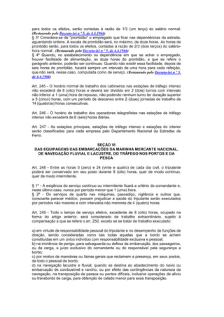 para todos os efeitos, serão contadas à razão de 1/3 (um terço) do salário normal.
(Restaurado pelo Decreto-lei n º 5, de 4.4.1966)
§ 3º Considera-se de "prontidão" o empregado que ficar nas dependências da estrada,
aguardando ordens. A escala de prontidão será, no máximo, de doze horas. As horas de
prontidão serão, para todos os efeitos, contadas à razão de 2/3 (dois terços) do salário-
hora normal . (Restaurado pelo Decreto-lei n º 5, de 4.4.1966)
§ 4º Quando, no estabelecimento ou dependência em que se achar o empregado,
houver facilidade de alimentação, as doze horas do prontidão, a que se refere o
parágrafo anterior, poderão ser contínuas. Quando não existir essa facilidade, depois de
seis horas de prontidão, haverá sempre um intervalo de uma hora para cada refeição,
que não será, nesse caso, computada como de serviço. (Restaurado pelo Decreto-lei n º 5,
de 4.4.1966)

Art. 245 - O horário normal de trabalho dos cabineiros nas estações de tráfego intenso
não excederá de 8 (oito) horas e deverá ser dividido em 2 (dois) turnos com intervalo
não inferior a 1 (uma) hora de repouso, não podendo nenhum turno ter duração superior
a 5 (cinco) horas, com um período de descanso entre 2 (duas) jornadas de trabalho de
14 (quatorze) horas consecutivas.

Art. 246 - O horário de trabalho dos operadores telegrafistas nas estações de tráfego
intenso não excederá de 6 (seis) horas diárias.

Art. 247 - As estações principais, estações de tráfego intenso e estações do interior
serão classificadas para cada empresa pelo Departamento Nacional da Estradas de
Ferro.

                            SEÇÃO VI
 DAS EQUIPAGENS DAS EMBARCAÇÕES DA MARINHA MERCANTE NACIONAL,
  DE NAVEGAÇÃO FLUVIAL E LACUSTRE, DO TRÁFEGO NOS PORTOS E DA
                             PESCA

Art. 248 - Entre as horas 0 (zero) e 24 (vinte e quatro) de cada dia civil, o tripulante
poderá ser conservado em seu posto durante 8 (oito) horas, quer de modo contínuo,
quer de modo intermitente.

§ 1º - A exigência do serviço contínuo ou intermitente ficará a critério do comandante e,
neste último caso, nunca por período menor que 1 (uma) hora.
§ 2º - Os serviços de quarto nas máquinas, passadiço, vigilância e outros que,
consoante parecer médico, possam prejudicar a saúde do tripulante serão executados
por períodos não maiores e com intervalos não menores de 4 (quatro) horas.

Art. 249 - Todo o tempo de serviço efetivo, excedente de 8 (oito) horas, ocupado na
forma do artigo anterior, será considerado de trabalho extraordinário, sujeito à
compensação a que se refere o art. 250, exceto se se tratar de trabalho executado:

a) em virtude de responsabilidade pessoal do tripulante e no desempenho de funções de
direção, sendo consideradas como tais todas aquelas que a bordo se achem
constituídas em um único indivíduo com responsabilidade exclusiva e pessoal;
b) na iminência de perigo, para salvaguarda ou defesa da embarcação, dos passageiros,
ou da carga, a juízo exclusivo do comandante ou do responsável pela segurança a
bordo;
c) por motivo de manobras ou fainas gerais que reclamem a presença, em seus postos,
de todo o pessoal de bordo;
d) na navegação lacustre e fluvial, quando se destina ao abastecimento do navio ou
embarcação de combustível e rancho, ou por efeito das contingências da natureza da
navegação, na transposição de passos ou pontos difíceis, inclusive operações de alívio
ou transbordo de carga, para obtenção de calado menor para essa transposição.
 