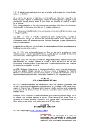 § 1º - O trabalho executado aos domingos e feriados será considerado extraordinário,
salvo se se destinar:

a) ao serviço de quartos e vigilância, movimentação das máquinas e aparelhos de
bordo, limpeza e higiene da embarcação, preparo de alimentação da equipagem e dos
passageiros, serviço pessoal destes e, bem assim, aos socorros de urgência ao navio
ou ao pessoal;
b) ao fim da navegação ou das manobras para a entrada ou saída de portos, atracação,
desatracação, embarque ou desembarque de carga e passageiros.

§ 2º - Não excederá de 30 (trinta) horas semanais o serviço extraordinário prestado para
o tráfego nos portos.

Art. 250 - As horas de trabalho extraordinário serão compensadas, segundo a
conveniência do serviço, por descanso em período equivalente no dia seguinte ou no
subseqüente dentro das do trabalho normal, ou no fim da viagem, ou pelo pagamento do
salário correspondente.

Parágrafo único - As horas extraordinárias de trabalho são indivisíveis, computando-se a
fração de hora como hora inteira.

Art. 251 - Em cada embarcação haverá um livro em que serão anotadas as horas
extraordinárias de trabalho de cada tripulante, e outro, do qual constarão, devidamente
circunstanciadas, as transgressões dos mesmos tripulantes.

Parágrafo único - Os livros de que trata este artigo obedecerão a modelos organizados
pelo Ministério do Trabalho, Industria e Comercio, serão escriturados em dia pelo
comandante da embarcação e ficam sujeitos às formalidades instituídas para os livros
de registro de empregados em geral.

Art. 252 - Qualquer tripulante que se julgue prejudicado por ordem emanada de superior
hierárquico poderá interpor recurso, em termos, perante a Delegacia do Trabalho
Marítimo, por intermédio do respectivo comandante, o qual deverá encaminhá-lo com a
respectiva informação dentro de 5 (cinco) dias, contados de sua chegada ao porto.

                                     SEÇÃO VII
                             DOS SERVIÇOS FRIGORÍFICOS

Art. 253 - Para os empregados que trabalham no interior das câmaras frigoríficas e para
os que movimentam mercadorias do ambiente quente ou normal para o frio e vice-versa,
depois de 1 (uma) hora e 40 (quarenta) minutos de trabalho contínuo, será assegurado
um período de 20 (vinte) minutos de repouso, computado esse intervalo como de
trabalho efetivo.

Parágrafo único - Considera-se artificialmente frio, para os fins do presente artigo, o que
for inferior, nas primeira, segunda e terceira zonas climáticas do mapa oficial do
Ministério do Trabalho, Industria e Comercio, a 15º (quinze graus), na quarta zona a 12º
(doze graus), e nas quinta, sexta e sétima zonas a 10º (dez graus).

                                     SEÇÃO VIII
                               DOS SERVIÇOS DE ESTIVA

Art. 254 -(Revogado pela Lei nº 8.630, de 25.2.1993)

                                        Redação anterior
                                        Art. 254 - Estiva de embarcações é o serviço de
                                        movimentação das mercadorias a bordo, como
                                        carregamento ou descarga, ou outro de conveniência do
                                        responsável pelas embarcações, compreendendo esse
 