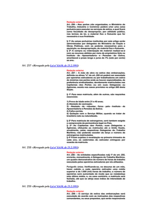 Redação anterior
                                        Art. 256 - Nos portos não organizados, o Ministério do
                                        Trabalho, Industria e Comércio poderá criar uma caixa
                                        portuária para executar os serviços de estiva, a qual ficará
                                        coma faculdade de desapropriar, por utilidade pública,
                                        nos termos da lei, o material fixo e flutuante que for
                                        necessário à sua finalidade.

                                        § 1º As caixas portuárias instituidas por este artigo serão
                                        administradas por delegados do Ministério da Viação e
                                        Obras Públicas, com os poderes necessários para a
                                        aquisição, ou desapropriação, do material fixo e flutuante.
                                        § 2º A compra ou indenização do material realizar-se-á
                                        com os recursos obtidos por meio de empréstimo feito no
                                        Instituto de Aposentadoria e Pensões da Estiva,
                                        amortizavel a prazo longo e juros de 7% (sete por cento)
                                        ao ano.

Art. 257 -(Revogado pela Lei nº 8.630, de 25.2.1993)
                                        Redação anterior
                                        Art. 257 - A mão de obra na estiva das embarcações,
                                        definida na alínea "a" do art. 255 só poderá ser executada
                                        por operários estivadores ou por trabalhadores em estiva
                                        de minérios nos portos onde os houver especializados, de
                                        preferência sindicalizados, devidamente matriculados nas
                                        Capitanias dos Portos ou em suas Delegacias ou
                                        Agências, exceto nos casos previstos no artigo 260 desta
                                        Seção.

                                        § 1º Para essa matrícula, além de outros, são requisitos
                                        essenciais:

                                        1) Prova de idade entre 21 e 40 anos;
                                        2) Atestado de vacinação;
                                        3) Atestado de robustez física pelo Instituto de
                                        Aposentadoria e Pensões da Estiva;
                                        4) Folha corrida;
                                        5) Quitação com o Serviço Militar, quando se tratar de
                                        brasileiro nato ou naturalizado.

                                        § 2º Para matrícula de estrangeiros, será tambem exigido
                                        o comprovante da permanência legal no País.
                                        § 3º As Capitanias dos Portos, suas Delegacias e
                                        Agências, efetuarão as matrículas até o limite fixado,
                                        anualmente, pelas respectivas Delegacias de Trabalho
                                        Marítimo, não podendo exceder do terço o número de
                                        estrangeiros matriculados.
                                        § 4º Ficam sujeitos à revalidação no primeiro trimestre de
                                        cada ano, as cadernetas de estivador entregues por
                                        ocasião da matrícula.

Art. 258 -(Revogado pela Lei nº 8.630, de 25.2.1993)
                                        Redação anterior
                                        Art. 258 - As entidades especificadas no§ 1º do art. 255,
                                        enviarão, mensalmente, à Delegacia do Trabalho Marítimo,
                                        um quadro demonstrativo do número de horas de trabalho
                                        executado pelos operários estivadores por ela utilizados.

                                        Parágrafo único. Verificando-se, no decurso de um mês,
                                        haver cabido a cada operário estivador uma média
                                        superior a de 1.000 (mil) horas de trabalho, o número de
                                        operários será aumentado de modo que se restabeleça
                                        esta última média, e, no caso contrário, a matrícula será
                                        fechada, até que se atinja esse índice de intensidade de
                                        trabalho.

Art. 259 -(Revogado pela Lei nº 8.630, de 25.2.1993)
                                        Redação anterior
                                        Art. 259 - O serviço de estiva das embarcações será
                                        executado de acordo com as instruções dos respectivos
                                        comandantes, ou seus prepostos, que serão responsáveis
 