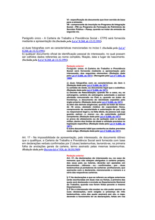 VI - especificação do documento que tiver servido de base
                                      para a emissão;
                                      VII - comprovante de inscrição no Programa de Integração
                                      Social - PIS ou Programa de Formação do Patrimônio do
                                      Servidor Público - Pasep, quando se tratar de emissão de
                                      segunda via.


Parágrafo único - A Carteira de Trabalho e Previdência Social - CTPS será fornecida
mediante a apresentação de:(Incluído pela Lei nº 8.260, de 12.12.1991)

a) duas fotografias com as características mencionadas no inciso I; (Incluída pela Lei nº
8.260, de 12.12.1991)
b) qualquer documento oficial de identificação pessoal do interessado, no qual possam
ser colhidos dados referentes ao nome completo, filiação, data e lugar de nascimento.
(Incluída pela Lei nº 8.260, de 12.12.1991)

                                      Redação anterior
                                      Parágrafo único. A Carteira de Trabalho e Previdência
                                      Social será fornecida mediante a apresentação pelo
                                      interessado, dos seguintes elementos: (Redação dada
                                      pela Lei nº 5.686, de 1971) (Revogado pela Lei nº 7.855, de
                                      1989)

                                      a) duas fotografias com as características do item I;
                                      (Redação dada pela Lei nº 5.686, de 1971)
                                      b) certidão de idade, ou documento legal que a substitua;
                                      (Redação dada pela Lei nº 5.686, de 1971)
                                      c) Decreto de Naturalização, quando fôr o caso, ou, se
                                      estrangeiro, carteira de estrangeiro autorizado a exercer
                                      atividade remunerada no País e, quando se tratar de
                                      fronteiriço, o documento de identidade expedido pelo
                                      órgão próprio; (Redação dada pela Lei nº 5.686, de 1971)
                                      d) além das demais exigências, quando se tratar de menor
                                      de 18 anos, atestado médico de capacidade física,
                                      comprovante de escolaridade e autorização do pai, mãe
                                      ou responsável legal e, na falta dêste, da pessoa sob cuja
                                      guarda estiver o menor ou da autoridade judicial
                                      competente; (Redação dada pela Lei nº 5.686, de 1971)
                                      e) prova de alistamento ou de quitação com o serviço
                                      militar, dentro dos limites da idade e validade previstos na
                                      legislação específica; (Redação dada pela Lei nº 5.686, de
                                      1971)
                                      f) outro documento hábil que contenha os dados previstos
                                      neste artigo. (Redação dada pela Lei nº 5.686, de 1971)


Art. 17 - Na impossibilidade de apresentação, pelo interessado, de documento idôneo
que o qualifique, a Carteira de Trabalho e Previdência Social será fornecida com base
em declarações verbais confirmadas por 2 (duas) testemunhas, lavrando-se, na primeira
folha de anotações gerais da carteira, termo assinado pelas mesmas testemunhas.
(Redação dada pelo Decreto-lei nº 926, de 10.10.1969)

                                      Redação anterior
                                      Art. 17. As declarações do interessado ou, no caso de
                                      menores que não estejam obrigados à carteira própria,
                                      dos seus pais ou tutores, deverão ser apoiadas em
                                      documentos idôneos ou confirmados por duas
                                      testemunhas já portadoras de carteiras profissionais, que
                                      assinarão com o declarante, mencionando o número e a
                                      série das respectivas carteiras.

                                      § 1º As declarações a que se referem os artigos anteriores
                                      serão escrituradas em duas vias ou fichas, a primeira das
                                      quais será destacada e enviada ao Departamento Nacional
                                      do Trabalho, quando nao forem feitas perante o mesmo
                                      Departamento.
                                      § 2º Se o interessado não souber ou não puder assinar as
                                      suas declarações, será exigida a presença de três
                                      testemunhas, uma das quais assinará por ele, a rogo,
                                      devendo o funcionário ler as declarações, feitas em voz
 