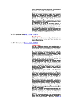 após a terminação do serviço de cada dia, no próprio local
                                        do serviço ou na sede do respectivo sindicato.

                                        § 1º Em caso de dúvida sobre o montante dos proventos a
                                        pagar, a entidade estivadora pagará aos operários
                                        estivadores a parcela não discutida e depositará o
                                        restante, dentro de 24 horas, na Caixa Econômica, ou na
                                        Agência ou nas mãos do representante do Banco do
                                        Brasil à ordem do Delegado do Trabalho Marítimo.
                                        § 2º Dirimida a dúvida, será pela Delegacia do Trabalho
                                        Marítimo levantada a soma depositada e entregue a quem
                                        de direito a parte que lhe couber.
                                        § 3º A pedido, por escrito, do respectivo sindicato, o
                                        Delegado do Trabalho Marítimo suspenderá, até quitação,
                                        o exercício da atividade da entidade estivadora que esteja
                                        em débito comprovado para com os operários.
                                        § 4º O trabalho à noite e aos domingos e feriados será
                                        considerado extraordinário e, como tal, pago com um
                                        acréscimo de 25% (vinte e cinco por cento) sobre as taxas
                                        ou salários constantes das tabelas aprovadas.

Art. 263 -(Revogado pela Lei nº 8.630, de 25.2.1993)
                                        Redação anterior
                                        Art. 263 - Os armadores responderão, solidariamente com
                                        seus agentes, pelas somas por estes devidas aos
                                        operários estivadores.

Art. 264 -(Revogado pela Lei nº 8.630, de 25.2.1993)
                                        Redação anterior
                                        Art. 264 - O serviço de estiva será executado com o
                                        melhor aproveitamento possível dos guindastes e demais
                                        instalações de carga e descarga dos navios e dos portos.

                                        § 1º As entidades estivadoras só poderão empregar
                                        operários estivadores ou trabalhadores em estiva de
                                        minérios,    contramestres    e    contramestres   gerais
                                        escolhidos entre os matriculados nas Capitanias dos
                                        Portos, tendo preferência os sindicalizados.
                                        § 2º As entidades estivadoras serão responsaveis pelos
                                        roubos, pelas avarias provavelmente causadas às
                                        mercadorias e aos navios em que trabalhem.
                                        § 3º Quando o serviço de estiva não começar na hora
                                        prevista na requisição, sem aviso aos estivadores antes
                                        do engajamento, ou quando for interrompido por motivo
                                        de chuva, ou ainda, quando obrigar a esperas e delongas,
                                        devidas à agitação das águas, os operários engajados
                                        perceberão da entidade estivadora, pelo tempo de
                                        paralisação ou de espera, a metade dos salários fixados
                                        na tabela competente.
                                        § 4º Nos portos em que a entrada e saida dos navios
                                        dependerem da maré, as esperas ou delongas que
                                        excederem de duas horas, na execução dos serviços de
                                        estiva, serão pagos aos operários estivadores, na base de
                                        metade dos salários fixados na tabela competente. A
                                        remuneração aqui prevista não se estenderá aos
                                        tripulantes e estivadores que, nos termos do§ 4º do art.
                                        270, percebem salário mensal.
                                        § 5º A entidades estivadora fica obrigada a fornecer no
                                        devido tempo o aparelhamento acessório, bem como as
                                        embarcações auxiliares e rebocadores indispensáveis à
                                        continuidade do serviço de estiva, devendo, tambem,
                                        providenciar, junto à administração dos portos
                                        organizados, relativamente ao lugar no cais, para
                                        atracação, bem como aos guindastes, armazens e vagões
                                        que lhes cabe fornecer.
                                        § 6º Fica a entidade estivadora obrigada a pagar aos
                                        operários estivadores os salàrios correspondentes ao
                                        tempo de paralisação em virtude das interrupções
                                        decorrentes da falta dos elementos necessários ao
                                        trabalho.
                                        § 7º - Os contramestres gerais e os contramestres de
                                        porão serão de confiança das entidades estivadoras e
                                        pelas mesmas remunerados.         (Revogado pela Lei nº
 