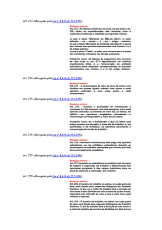 Art. 273 -(Revogado pela Lei nº 8.630, de 25.2.1993)
                                        Redação anterior
                                        Art. 273 - As tabelas referentes às taxas, de que trata o art.
                                        270, farão as especificações das mesmas, com a
                                        respectiva incidência, e indicarão os seguintes valores:

                                        a) sob o título "Montante da Mão-de Obra", o valor
                                        definido     no     inciso    1    do     artigo    anterior;
                                        b) sob o título "Montante da entidade estivadora", a soma
                                        dos valores das parcelas mencionadas nos incisos 2 e 3
                                        do artigo anterior;
                                        c) sob o título "Taxas", o valor total da taxa que é a soma
                                        dos montantes indicados nas alíneas anteriores.

                                        Parágrafo único. As tabelas de pagamento dos serviços
                                        de que trata o art. 271 especificarão os salários
                                        propriamente ditos e a remuneração da entidade
                                        estivadora pelas despesas correspondentes às parcelas
                                        mencionadas nos incisos 2 e 3 do artigo anterior.



Art. 274 -(Revogado pela Lei nº 8.630, de 25.2.1993)
                                        Redação anterior
                                        Art. 274 - A remuneração de mão de obra da estiva será
                                        dividida em quotas iguais, cabedo uma quota a cada
                                        operário estivador e uma meia quota a cada
                                        contramestre.

Art. 275 -(Revogado pela Lei nº 8.630, de 25.2.1993)
                                        Redação anterior
                                        Art. 275 - Quando a quantidade de mercadorias a
                                        manipular for tão pequena que não assegure, para cada
                                        operário estivador, o provento de meio dia, ao menos, do
                                        salário,  os    operários    engajados   perceberão    a
                                        remuneração correspondente a meio dia de salário.

                                        Parágrafo único. Se o trabalhador a que se refere este
                                        artigo exceder, em duração, a meio dia de trabalho, e, em
                                        quantidade, a 30 toneladas, os operários perceberão a
                                        remuneração de um dia de trabalho.

Art. 276 -(Revogado pela Lei nº 8.630, de 25.2.1993)
                                        Redação anterior
                                        Art. 276 - Nenhuma remuneração será paga aos operário
                                        estivadores, ou às entidades estivadoras, durante as
                                        paralisações do trabalho produzidas por causas que lhes
                                        forem provadamente imputadas.

Art. 277 -(Revogado pela Lei nº 8.630, de 25.2.1993)
                                        Redação anterior
                                        Art. 277 Compete às autoridades incumbidas dos serviços
                                        de higiene e segurança do trabalho a determinação das
                                        operações perigosas e das cargas insalubres para as
                                        quais se imponha a majoração: dos salários.

Art. 278 -(Revogado pela Lei nº 8.630, de 25.2.1993)
                                        Redação anterior
                                        Art. 278. O horário de trabalho na estiva, em cada porto do
                                        País, será fixado pela respectiva Delegacia do Trabalho
                                        Marítimo. O dia, ou a noite, de trabalho terá a duração de
                                        oito horas e será dividido em dois turnos de quatro horas,
                                        separados pôr intervalo de uma a uma e meia hora, para
                                        refeição e repouso.

                                        Art. 278 - O horário de trabalho na estiva, em cada porto
                                        do país, será fixado pela respectiva Delegacia do Trabalho
                                        Marítimo. O dia de trabalho terá a duração de oito horas e
                                        a noite de trabalho de seis horas divididos em dois turnos
 
