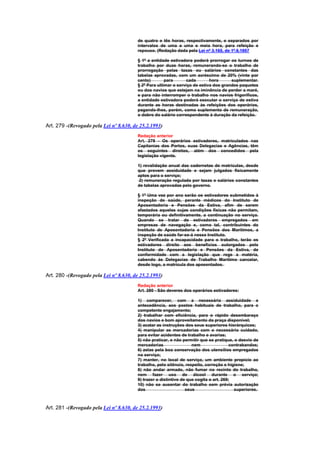 de quatro e tês horas, respectivamente, e separados por
                                        intervalos de uma a uma e meia hora, para refeição e
                                        repouso. (Redação dada pela Lei nº 3.165, de 1º.6.1957

                                        § 1º a entidade estivadora poderá prorrogar os turnos de
                                        trabalho por duas horas, remunerando-se o trabalho de
                                        prorrogação pelas taxas ou salários constantes das
                                        tabelas aprovadas, com um acréscimo de 20% (vinte por
                                        cento)        para      cada        hora      suplementar.
                                        § 2º Para ultimar o serviço de estiva dos grandes paquetes
                                        ou dos navios que estejam na iminência de perder a maré,
                                        e para não interromper o trabalho nos navios frigoríficos,
                                        a entidade estivadora poderá executar o serviço de estiva
                                        durante as horas destinadas às refeições dos operários,
                                        pagando-lhes, porém, como suplemento de remuneração,
                                        o dobro do salário correspondente à duração da refeição.

Art. 279 -(Revogado pela Lei nº 8.630, de 25.2.1993)
                                        Redação anterior
                                        Art. 279 - Os operários estivadores, matriculados nas
                                        Capitanias dos Portos, suas Delegacias e Agências, têm
                                        os seguintes direitos, além dos concedidos pela
                                        legislação vigente.

                                        1) revalidação anual das cadernetas de matrículas, desde
                                        que provem assiduidade e sejam julgados fisicamente
                                        aptos para o serviço;
                                         2) remuneração regulada por taxas e salários constantes
                                        de tabelas aprovadas pelo governo.

                                        § 1º Uma vez por ano serão os estivadores submetidos à
                                        inspeção de saúde, perante médicos do Instituto de
                                        Aposentadoria e Pensões da Estiva, afim de serem
                                        afastados aqueles cujas condições físicas não permitam,
                                        temporária ou definitivamente, a continuação no serviço.
                                        Quando se tratar de estivadores empregados em
                                        empresas de navegação e, como tal, contribuintes do
                                        Instituto de Aposentadoria e Pensões dos Marítimos, a
                                        inspeção de saúde far-se-á nesse Instituto.
                                        § 2º Verificada a incapacidade para o trabalho, terão os
                                        estivadores direito aos benefícios outorgados pelo
                                        Instituto de Aposentadoria e Pensões da Estiva, de
                                        conformidade com a legislação que rege a matéria,
                                        cabendo às Delegacias de Trabalho Marítimo cancelar,
                                        desde logo, a matrícula dos aposentados.

Art. 280 -(Revogado pela Lei nº 8.630, de 25.2.1993)
                                        Redação anterior
                                        Art. 280 - São deveres dos operários estivadores:

                                        1) comparecer, com a necessária assiduidade e
                                        antecedência, aos postos habituais de trabalho, para o
                                        competente engajamento;
                                        2) trabalhar com eficiência, para o rápido desembaraço
                                        dos navios e bom aproveitamento da praça disponível;
                                        3) acatar as instruções dos seus superiores hierárquicos;
                                        4) manipular as mercadorias com o necessário cuidado,
                                        para evitar acidentes de trabalho e avarias;
                                        5) não praticar, e não permitir que se pratique, o desvio de
                                        mercadorias                 nem                 contrabandos;
                                        6) zelas pela boa conservação dos utensílios empregados
                                        no serviço;
                                        7) manter, no local de serviço, um ambiente propício ao
                                        trabalho, pelo silêncio, respeito, correção e higiene;
                                        8) não andar armado, não fumar no recinto do trabalho,
                                        nem fazer uso de álcool durante o serviço;
                                        9) trazer o distintivo de que cogita o art. 269;
                                        10) não se ausentar do trabalho sem prévia autorização
                                        dos                      seus                     superiores.



Art. 281 -(Revogado pela Lei nº 8.630, de 25.2.1993)
 