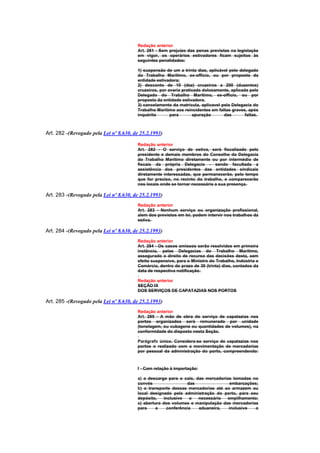 Redação anterior
                                        Art. 281 - Sem prejuízo das penas previstas na legislação
                                        em vigor, os operários estivadores ficam sujeitos às
                                        seguintes penalidades:

                                        1) suspensão de um a trinta dias, aplicável pelo delegado
                                        do Trabalho Marítimo, ex-offício, ou por proposta da
                                        entidade estivadora;
                                        2) desconto de 10 (dez) cruzeiros a 200 (duzentos)
                                        cruzeiros, por avaria praticada dolosamente, aplicada pelo
                                        Delegado do Trabalho Marítimo, ex-officio, ou por
                                        proposta da entidade estivadora.
                                        3) cancelamento da matrícula, aplicavel pela Delegacia do
                                        Trabalho Marítimo aos reincidentes em faltas graves, após
                                        inquérito       para       apuração      das        faltas.



Art. 282 -(Revogado pela Lei nº 8.630, de 25.2.1993)

                                        Redação anterior
                                        Art. 282 - O serviço de estiva, será fiscalizado pelo
                                        presidente e demais membros do Conselho da Delegacia
                                        do Trabalho Marítimo diretamente ou por intermédio de
                                        fiscais da própria Delegacia - sendo facultada a
                                        assistência dos presidentes das entidades sindicais
                                        diretamente interessadas, que permanecerão, pelo tempo
                                        que for preciso, no recinto do trabalho, e comparecerão
                                        nos locais onde se tornar necessária a sua presença.

Art. 283 -(Revogado pela Lei nº 8.630, de 25.2.1993)
                                        Redação anterior
                                        Art. 283 - Nenhum serviço ou organização profissional,
                                        alem dos previstos em lei, podem intervir nos trabalhos da
                                        estiva.

Art. 284 -(Revogado pela Lei nº 8.630, de 25.2.1993)
                                        Redação anterior
                                        Art. 284 - Os casos omissos serão resolvidos em primeira
                                        instância, pelas Delegacias do Trabalho Marítimo,
                                        assegurado o direito de recurso das decisões desta, sem
                                        efeito suspensivo, para o Ministro do Trabalho, Indústria e
                                        Comércio, dentro do prazo de 30 (trinta) dias, contados da
                                        data de respectiva notificação.

                                        Redação anterior
                                        SEÇÃO IX
                                        DOS SERVIÇOS DE CAPATAZIAS NOS PORTOS

Art. 285 -(Revogado pela Lei nº 8.630, de 25.2.1993)
                                        Redação anterior
                                        Art. 285 - A mão de obra do serviço de capatazias nos
                                        portos organizados será remunerado por unidade
                                        (tonelagem, ou cubagens ou quantidades de volumes), na
                                        conformidade do disposto nesta Seção.

                                        Parágrafo único. Considera-se serviço de capatazias nos
                                        portos o realizado com a movimentação de mercadorias
                                        por pessoal da administração do porto, compreendendo:



                                        I - Com relação à importação:

                                        a) a descarga para o cais, das mercadorias tomadas no
                                        convés                 das               embarcações;
                                        b) o transporte dessas mercadorias até ao armazem ou
                                        local designado pela administração do porto, para seu
                                        depósito,    inclusive  o   necessário  empilhamento;
                                        c) abertura dos volumes e manipulação das mercadorias
                                        para     a    conferência   aduaneira,   inclusive  o
 