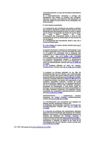 reacondicionamento, no caso da mercadoria importada do
                                        estrangeiro.
                                        d) o desempilhamento, transporte e entrega das
                                        mercadorias nas portas, ou portões dos armazéns,
                                        alpendres ou pátios, onde estiverem sido depositadas ou
                                        junto dos vagões em que tenham de ser carregadas, nas
                                        linhas do porto.

                                        II - Com relaçao à exportação:

                                        a) o recebimento das mercadorias nas portas ou portões
                                        dos armazéns, alpendres ou pátios da faixa interna do cais
                                        designada pela administração do porto, ou junto a vagões
                                        que as tenham transportado nas linhas do mesmo porto,
                                        até      essa      faixa      interna       do       cais;
                                        b) transporte das mercadorias desde o local do seu
                                        recebimento até junto da embarcação em que tiverem de
                                        ser carregadas;
                                        c) o carregamento das mercadorias, desde o cais, até o
                                        convés da embarcação;

                                        III - Com relação ao serviço: (Inciso incluído pela Lei nº
                                        2.196, de 1º.4.1954)

                                        a) quando não houver o pessoal da administração a que
                                        se refere o parágrafo único, o serviço enunciado nos ítens
                                        I e II poderá ser contratado com o Sindicato dos
                                        Trabalhadores na Movimentação de Mercadorias;(Inciso
                                        incluído     pela   Lei    nº    2.196,    de   1º.4.1954)
                                        b) os trabalhadores do atual Sindicato dos Trabalhadores
                                        no Comércio Armazenador passam a denominar-se
                                        "arrumadores", adaptando-se a esta nova designação o
                                        nome do sindicato;(Inciso incluído pela Lei nº 2.196, de
                                        1º.4.1954)
                                        c) ao sindicato definido na letra "b" anterior,
                                        compete:(Inciso incluído pela Lei nº 2.196, de 1º.4.1954)


                                        1) contratar os serviços definidos no art. 285, da
                                        Consolidação das Leis do Trabalho, com a Administração
                                        do Porto, quando não houver pessoal próprio, de porto
                                        organizado;(Inciso incluído pela Lei nº 2.196, de 1º.4.1954)
                                        2) exercer a atividade definida no citado art. 285, itens I e II
                                        e respectivas alíneas, nos portos não organizados e nos
                                        armazéns, depóstidos, trapiches, veículos de tração
                                        animal ou mecânica, vagões, etc., em quaisquer locais em
                                        que as mercadorias tenham sido recebidas, entregues,
                                        arrumadas ou beneficiadas, e, bem assim, lingar ou
                                        deslingar as que necessitarem de auxílio de guindastes ou
                                        de outros aparelhos mecânicos, nas empresas, firmas,
                                        sociedades ou companhias particulares;(Inciso incluído
                                        pela Lei nº 2.196, de 1º.4.1954)

                                        d//////////////////////////////   cosideram-se serviços
                                        acessórios da mesma atividade profissional:(Inciso
                                        incluído pela Lei nº 2.196, de 1º.4.1954)

                                        1) o beneficiamento das mercadorias que depedam de
                                        despejo, escolha, reembarque, costura, etc.;
                                        2) empilhação, desempilhação, remoção e arrumação das
                                        mercadorias;(Inciso incluído pela Lei nº 2.196, de
                                        1º.4.1954)

                                        e) o exercício da profissão dos trabalhadores definidos
                                        neste ítem III será fiscalizado pela Delegacia do Trabalho
                                        Marítimo, onde houver, e pelo Departamento Nacional do
                                        Trabalho do Ministério do Trabalho, Indústria e
                                        Comércio;(Inciso incluído pela Lei nº 2.196, de 1º.4.1954)
                                        f) aplica-se à mão de obra dos trabalhos no movimento de
                                        mercadorias o disposto na Seção IX do Título III da
                                        Consolidação das Leis do Trabalho. (Inciso incluído pela
                                        Lei nº 2.196, de 1º.4.1954)

Art. 286 -(Revogado pela Lei nº 8.630, de 25.2.1993)
 