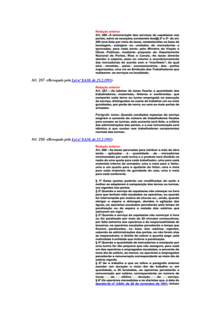 Redação anterior
                                        Art. 286 -A remuneração dos serviços de capatazias nos
                                        portos, salvo as exceções constantes dos§§ 2º e 3º do art.
                                        280 será feita por meio de taxas, estabelecidas na base de
                                        tonelagem, cubagem ou unidades de mercadorias e
                                        aprovadas, para cada porto, pelo Ministro da Viação e
                                        Obras Públicas, mediante proposta do Departamento
                                        Nacional de Portos, Rios e Canais. As taxas deverão
                                        atender à espécie, peso ou volume e acondicionamento
                                        das mercadorias de acordo com o "manifesto", do qual
                                        será remetido, pelos concessionários dos portos
                                        organizados, uma via ao Sindicato dos Trabalhadores que
                                        realizarem os serviços na localidade.

Art. 287 -(Revogado pela Lei nº 8.630, de 25.2.1993)
                                        Redação anterior
                                        Art. 287 - As tabelas de taxas fixarão a quantidade dos
                                        trabalhadores, motoristas, feitores e conferentes, que
                                        comporão cada terno ou turma empregada na execução
                                        do serviço, distinguidos os casos de trabalhar um ou mais
                                        guindastes, por porão de navio, ou uma ou mais portas de
                                        armazém.

                                        Parágrafo único. Quando condições especias do serviço
                                        exigirem o aumento do número de trabalhadores fixados
                                        para compor as turmas, este aumento será feito, a critério
                                        das administrações dos portos, e a sua remuneração será
                                        idêntica à que couber aos trabalhadores componentes
                                        normais das turmas.

Art. 288 -(Revogado pela Lei nº 8.630, de 25.2.1993)
                                        Redação anterior
                                        Art. 288 - As taxas aprovadas para retribuir a mão de obra
                                        serão     aplicadas   à   quantidade     de    mercadorias
                                        movimentada por cada turma e o produto será dividido na
                                        razão de uma quota para cada trabalhador, uma para cada
                                        motorista interno do armazém, uma e meia para o feitor,
                                        uma e um quarto para o ajudante do feitor, uma e meia
                                        para cada motorista do guindaste do cais, uma e meia
                                        para cada conferente.

                                        § 1º Estas quotas poderão ser modificadas de sorte a
                                        melhor se adaptarem à composição dos ternos ou turmas,
                                        ora vigentes nos portos.
                                        § 2º Quando o serviço de capatazias não começar na hora
                                        para que tenham sido escalados os operários, ou quando
                                        for interrompido por motivo de chuvas ou , ainda, quando
                                        obrigar a espera e delongas, devidas à agitação das
                                        águas, os operários escalados perceberão pelo tempo de
                                        paralisação ou de espera a metade dos salários que
                                        estiverem em vigor.
                                        § 3º Quando o serviço de capatazias não comerçar à hora
                                        ou for paralisado por mais de 20 minutos consecutivos,
                                        por falta estranha aos operários e da responsabilidade de
                                        terceiros, os operários escalados perceberão o tempo que
                                        ficarem paralisados, na base dos salários vigentes,
                                        cabendo às administrações dos portos, se não forem elas
                                        as responsáveis, o direito de cobrar a quantia paga pela
                                        inatividade à entidade que motivar a paralisação.
                                        § 4º Quando a quantidade de mercadorias a manipular por
                                        uma turma for tão pequena que não assegure, para cada
                                        um dos operários e empregados escalados, o provento do
                                        meio dia de salário, ao menos, os operários e empregados
                                        perceberão a remuneração correspondente ao meio dia de
                                        salário vigente.
                                        § 5º Se o trabalho a que se refere o parágrafo anterior
                                        exceder em duração a meio dia de trabalho e, em
                                        quantidade, a 30 toneladas, os operários perceberão a
                                        remuneração por salário, correspondente ao número de
                                        horas       da     efetiva    duração       do     serviço.
                                        § 6º Os operários mensalistas e os diaristas que, à data do
                                        decreto-lei nº 3.844, de 20 de novembro de 1941, tinham
 