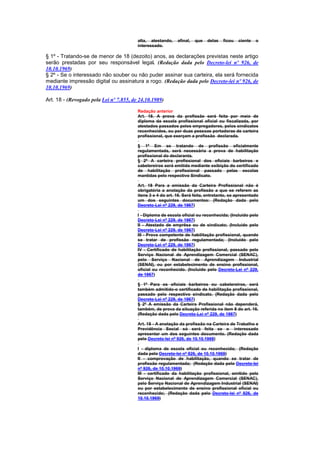 alta, atestando,    afinal,   que   delas   ficou   ciente   o
                                         interessado.

§ 1º - Tratando-se de menor de 18 (dezoito) anos, as declarações previstas neste artigo
serão prestadas por seu responsável legal. (Redação dada pelo Decreto-lei nº 926, de
10.10.1969)
§ 2º - Se o interessado não souber ou não puder assinar sua carteira, ela será fornecida
mediante impressão digital ou assinatura a rogo. (Redação dada pelo Decreto-lei nº 926, de
10.10.1969)

Art. 18 - (Revogado pela Lei nº 7.855, de 24.10.1989)

                                         Redação anterior
                                         Art. 18. A prova da profissão será feita por meio de
                                         diploma da escola profissional oficial ou fiscalizada, por
                                         atestados passados pelos empregadores, pelos sindicatos
                                         reconhecidos, ou por duas pessoas portadoras de carteira
                                         profissional, que exerçam a profissão declarada.

                                         § 1º Em se tratando de profissão oficialmente
                                         regulamentada, será necessária a prova de habilitação
                                         profissional do declaranta.
                                         § 2º A carteira profissional dos oficiais barbeiros e
                                         cabelereiros será emitida mediante exibição do certificado
                                         de habilitação profissional passado pelas escolas
                                         mantidas pelo respectivo Sindicato.

                                         Art. 18 Para a emissão da Carteira Profissional não é
                                         obrigatória a anotação da profissão a que se referem as
                                         itens 3 e 4 do art. 16. Será feita, entretanto, se apresentado
                                         um dos seguintes documentos: (Redação dada pelo
                                         Decreto-Lei nº 229, de 1967)

                                         I - Diploma de escola oficial ou reconhecida; (Incluído pelo
                                         Decreto-Lei nº 229, de 1967)
                                         II - Atestado de emprêsa ou de sindicato; (Incluído pelo
                                         Decreto-Lei nº 229, de 1967)
                                         III - Prova competente de habilitação profissional, quando
                                         se tratar de profissão regulamentada; (Incluído pelo
                                         Decreto-Lei nº 229, de 1967)
                                         IV - Certificado de habilitação profissional, passado pelo
                                         Serviço Nacional de Aprendizagem Comercial (SENAC),
                                         pelo Serviço Nacional de Aprendizagem Industrial
                                         (SENAI), ou por estabelecimento de ensino profissional,
                                         oficial ou reconhecido. (Incluído pelo Decreto-Lei nº 229,
                                         de 1967)

                                         § 1º Para os oficiais barbeiros ou cabelereiros, será
                                         também admitido-o certificado de habilitação profissional,
                                         passado pelo respectivo sindicato. (Redação dada pelo
                                         Decreto-Lei nº 229, de 1967)
                                         § 2º A emissão da Carteira Profissional não dependerá,
                                         também, de prova da situação referida no item 8 do art. 16.
                                         (Redação dada pelo Decreto-Lei nº 229, de 1967)

                                         Art. 18 - A anotação da profissão na Carteira de Trabalho e
                                         Previdência Social só será feita se o interessado
                                         apresentar um dos seguintes documento. (Redação dada
                                         pelo Decreto-lei nº 926, de 10.10.1969)

                                         I - diploma de escola oficial ou reconhecida; (Redação
                                         dada pelo Decreto-lei nº 926, de 10.10.1969)
                                         II - comprovação de habilitação, quando se tratar de
                                         profissão regulamentada; (Redação dada pelo Decreto-lei
                                         nº 926, de 10.10.1969)
                                         III - certificado da habilitação profissional, emitido pelo
                                         Serviço Nacional de Aprendizagem Comercial (SENAC),
                                         pelo Serviço Nacional de Aprendizagem Industrial (SENAI)
                                         ou por estabelecimento de ensino profissional oficial ou
                                         reconhecido; (Redação dada pelo Decreto-lei nº 926, de
                                         10.10.1969)
 