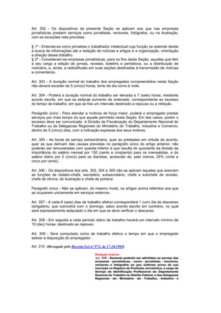 Art. 302 - Os dispositivos da presente Seção se aplicam aos que nas empresas
jornalísticas prestem serviços como jornalistas, revisores, fotógrafos, ou na ilustração,
com as exceções nela previstas.

§ 1º - Entende-se como jornalista o trabalhador intelectual cuja função se estende desde
a busca de informações até a redação de notícias e artigos e a organização, orientação
e direção desse trabalho.
§ 2º - Consideram-se empresas jornalísticas, para os fins desta Seção, aquelas que têm
a seu cargo a edição de jornais, revistas, boletins e periódicos, ou a distribuição de
noticiário, e, ainda, a radiodifusão em suas seções destinadas à transmissão de notícias
e comentários.

Art. 303 - A duração normal do trabalho dos empregados compreendidos nesta Seção
não deverá exceder de 5 (cinco) horas, tanto de dia como à noite.

Art. 304 - Poderá a duração normal do trabalho ser elevada a 7 (sete) horas, mediante
acordo escrito, em que se estipule aumento de ordenado, correspondente ao excesso
do tempo de trabalho, em que se fixe um intervalo destinado a repouso ou a refeição.

Parágrafo único - Para atender a motivos de força maior, poderá o empregado prestar
serviços por mais tempo do que aquele permitido nesta Seção. Em tais casos, porém o
excesso deve ser comunicado à Divisão de Fiscalização do Departamento Nacional do
Trabalho ou às Delegacias Regionais do Ministério do Trabalho, Industria e Comercio,
dentro de 5 (cinco) dias, com a indicação expressa dos seus motivos.

Art. 305 - As horas de serviço extraordinário, quer as prestadas em virtude de acordo,
quer as que derivam das causas previstas no parágrafo único do artigo anterior, não
poderão ser remuneradas com quantia inferior à que resulta do quociente da divisão da
importância do salário mensal por 150 (cento e cinqüenta) para os mensalistas, e do
salário diário por 5 (cinco) para os diaristas, acrescido de, pelo menos, 25% (vinte e
cinco por cento).

Art. 306 - Os dispositivos dos arts. 303, 304 e 305 não se aplicam àqueles que exercem
as funções de redator-chefe, secretário, subsecretário, chefe e subchefe de revisão,
chefe de oficina, de ilustração e chefe de portaria.

Parágrafo único - Não se aplicam, do mesmo modo, os artigos acima referidos aos que
se ocuparem unicamente em serviços externos.

Art. 307 - A cada 6 (seis) dias de trabalho efetivo corresponderá 1 (um) dia de descanso
obrigatório, que coincidirá com o domingo, salvo acordo escrito em contrário, no qual
será expressamente estipulado o dia em que se deve verificar o descanso.

Art. 308 - Em seguida a cada período diário de trabalho haverá um intervalo mínimo de
10 (dez) horas, destinado ao repouso.

Art. 309 - Será computado como de trabalho efetivo o tempo em que o empregado
estiver à disposição do empregador .

Art. 310 -(Revogado pelo Decreto-Lei nº 972, de 17.10.1969)

                                        Redação anterior
                                        Art. 310 - Somente poderão ser admitidos ao serviço das
                                        emrpesas jornalísticas, como jornalistas, locutores,
                                        revisores e fotógrafos os que exibirem prova de sua
                                        inscrição no Registro de Profissão Jornalística, a cargo do
                                        Serviço de Identificação Profissional do Departamento
                                        Nacional do Trabalho no Distrito Federal, e das Delegacias
                                        Regionais do Ministério do Trabalho, Indústria e
 