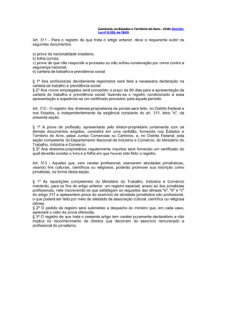 Comércio, no Estados e Território do Acre. (Vide Decreto-
                                        Lei nº 8.305, de 1945)

Art. 311 - Para o registro de que trata o artigo anterior, deve o requerente exibir os
seguintes documentos:

a) prova de nacionalidade brasileira;
b) folha corrida;
c) prova de que não responde a processo ou não sofreu condenação por crime contra a
segurança nacional;
d) carteira de trabalho e previdência social.

§ 1º Aos profissionais devidamente registrados será feita a necessária declaração na
carteira de trabalho e previdência social.
§ 2º Aos novos empregados será concedido o prazo de 60 dias para a apresentação da
carteira de trabalho e previdência social, fazendo-se o registro condicionado a essa
apresentação e expedindo-se um certificado provisório para aquele período.

Art. 312 - O registro dos diretores-proprietários de jornais será feito, no Distrito Federal e
nos Estados, e independentemente da exigência constante do art. 311, letra "d", da
presente seção.

§ 1º A prova de profissão, apresentada pelo diretor-proprietário juntamente com os
demais documentos exigidos, consistirá em uma certidão, fornecida nos Estados e
Território do Acre, pelas Juntas Comerciais ou Cartórios, e, no Distrito Federal, pela
seção competente do Departamento Nacional de Indústria e Comércio, do Ministério do
Trabalho, Indústria e Comércio.
§ 2º Aos diretores-proprietários regularmente inscritos será fornecido um certificado do
qual deverão constar o livro e a folha em que houver sido feito o registro.

Art. 313 - Aqueles que, sem carater profissional, exercerem atividades jornalísticas,
visando fins culturais, científicos ou religiosos, poderão promover sua inscrição como
jornalistas, na forma desta seção.

§ 1º As repartições competentes do Ministério do Trabalho, Indústria e Comércio
manterão, para os fins do artigo anterior, um registro especial, anexo ao dos jornalistas
profissionais, nele inscrevendo os que satisfaçam os requisitos das alíneas "a", "b" e "c"
do artigo 311 e apresentem prova do exercício de atividade jornalística não profissional,
o que poderá ser feito por meio de atestado de associação cultural, científica ou religiosa
idônea.
§ 2º O pedido de registro será submetido a despacho do ministro que, em cada caso,
apreciará o valor da prova oferecida.
§ 3º O registro de que trata o presente artigo tem carater puramente declaratório e não
implica no reconhecimento de direitos que decorrem do exercício remunerado e
profissional do jornalismo.
 