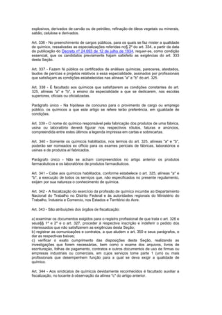 explosivos, derivados de carvão ou de petróleo, refinação de óleos vegetais ou minerais,
sabão, celulose e derivados.

Art. 336 - No preenchimento de cargos públicos, para os quais se faz mister a qualidade
de químico, ressalvadas as especializações referidas no§ 2º do art. 334, a partir da data
da publicação do Decreto nº 24.693 de 12 de julho de 1934, requer-se, como condição
essencial, que os candidatos previamente hajam satisfeito as exigências do art. 333
desta Seção.

Art. 337 - Fazem fé pública os certificados de análises químicas, pareceres, atestados,
laudos de perícias e projetos relativos a essa especialidade, assinados por profissionais
que satisfaçam as condições estabelecidas nas alíneas "a" e "b" do art. 325.

Art. 338 - É facultado aos químicos que satisfizerem as condições constantes do art.
325, alíneas "a" e "b", o ensino da especialidade a que se dedicarem, nas escolas
superiores, oficiais ou oficializadas.

Parágrafo único - Na hipótese de concurso para o provimento de cargo ou emprego
público, os químicos a que este artigo se refere terão preferência, em igualdade de
condições.

Art. 339 - O nome do químico responsável pela fabricação dos produtos de uma fábrica,
usina ou laboratório deverá figurar nos respectivos rótulos, faturas e anúncios,
compreendida entre estes últimos a legenda impressa em cartas e sobrecartas.

Art. 340 - Somente os químicos habilitados, nos termos do art. 325, alíneas "a" e "b",
poderão ser nomeados ex officio para os exames periciais de fábricas, laboratórios e
usinas e de produtos aí fabricados.

Parágrafo único - Não se acham compreendidos no artigo anterior os produtos
farmacêuticos e os laboratórios de produtos farmacêuticos.

Art. 341 - Cabe aos químicos habilitados, conforme estabelece o art. 325, alíneas "a" e
"b", a execução de todos os serviços que, não especificados no presente regulamento,
exijam por sua natureza o conhecimento de química.

Art. 342 - A fiscalização do exercício da profissão de químico incumbe ao Departamento
Nacional do Trabalho no Distrito Federal e às autoridades regionais do Ministério do
Trabalho, Industria e Comercio, nos Estados e Território do Acre.

Art. 343 - São atribuições dos órgãos de fiscalização:

a) examinar os documentos exigidos para o registro profissional de que trata o art. 326 e
seus§§ 1º e 2º e o art. 327, proceder à respectiva inscrição e indeferir o pedido dos
interessados que não satisfizerem as exigências desta Seção;
b) registrar as comunicações e contratos, a que aludem o art. 350 e seus parágrafos, e
dar as respectivas baixas;
c) verificar o exato cumprimento das disposições desta Seção, realizando as
investigações que forem necessárias, bem como o exame dos arquivos, livros de
escrituração, folhas de pagamento, contratos e outros documentos de uso de firmas ou
empresas industriais ou comerciais, em cujos serviços tome parte 1 (um) ou mais
profissionais que desempenhem função para a qual se deva exigir a qualidade de
químico.

Art. 344 - Aos sindicatos de químicos devidamente reconhecidos é facultado auxiliar a
fiscalização, no tocante à observação da alínea "c" do artigo anterior.
 