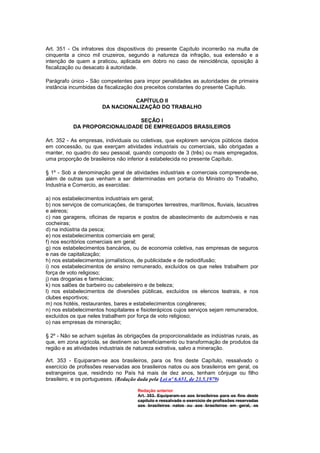 Art. 351 - Os infratores dos dispositivos do presente Capítulo incorrerão na multa de
cinquenta a cinco mil cruzeiros, segundo a natureza da infração, sua extensão e a
intenção de quem a praticou, aplicada em dobro no caso de reincidência, oposição à
fiscalização ou desacato à autoridade.

Parágrafo único - São competentes para impor penalidades as autoridades de primeira
instância incumbidas da fiscalização dos preceitos constantes do presente Capítulo.

                                 CAPÍTULO II
                       DA NACIONALIZAÇÃO DO TRABALHO

                              SEÇÃO I
           DA PROPORCIONALIDADE DE EMPREGADOS BRASILEIROS

Art. 352 - As empresas, individuais ou coletivas, que explorem serviços públicos dados
em concessão, ou que exerçam atividades industriais ou comerciais, são obrigadas a
manter, no quadro do seu pessoal, quando composto de 3 (três) ou mais empregados,
uma proporção de brasileiros não inferior à estabelecida no presente Capítulo.

§ 1º - Sob a denominação geral de atividades industriais e comerciais compreende-se,
além de outras que venham a ser determinadas em portaria do Ministro do Trabalho,
Industria e Comercio, as exercidas:

a) nos estabelecimentos industriais em geral;
b) nos serviços de comunicações, de transportes terrestres, marítimos, fluviais, lacustres
e aéreos;
c) nas garagens, oficinas de reparos e postos de abastecimento de automóveis e nas
cocheiras;
d) na indústria da pesca;
e) nos estabelecimentos comerciais em geral;
f) nos escritórios comerciais em geral;
g) nos estabelecimentos bancários, ou de economia coletiva, nas empresas de seguros
e nas de capitalização;
h) nos estabelecimentos jornalísticos, de publicidade e de radiodifusão;
i) nos estabelecimentos de ensino remunerado, excluídos os que neles trabalhem por
força de voto religioso;
j) nas drogarias e farmácias;
k) nos salões de barbeiro ou cabeleireiro e de beleza;
l) nos estabelecimentos de diversões públicas, excluídos os elencos teatrais, e nos
clubes esportivos;
m) nos hotéis, restaurantes, bares e estabelecimentos congêneres;
n) nos estabelecimentos hospitalares e fisioterápicos cujos serviços sejam remunerados,
excluídos os que neles trabalhem por força de voto religioso;
o) nas empresas de mineração;

§ 2º - Não se acham sujeitas às obrigações da proporcionalidade as indústrias rurais, as
que, em zona agrícola, se destinem ao beneficiamento ou transformação de produtos da
região e as atividades industriais de natureza extrativa, salvo a mineração.

Art. 353 - Equiparam-se aos brasileiros, para os fins deste Capítulo, ressalvado o
exercício de profissões reservadas aos brasileiros natos ou aos brasileiros em geral, os
estrangeiros que, residindo no País há mais de dez anos, tenham cônjuge ou filho
brasileiro, e os portugueses. (Redação dada pela Lei nº 6.651, de 23.5.1979)

                                      Redação anterior
                                      Art. 353. Equiparam-se aos brasiIeiros para os fins deste
                                      capítulo e ressalvado o exercício de profissões reservadas
                                      aos brasileiros natos ou aos brasileiros em geral, os
 