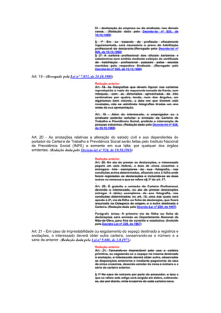 IV - declaração da empresa ou do sindicato, nos demais
                                         casos. (Redação dada pelo Decreto-lei nº 926, de
                                         10.10.1969)

                                         § 1º Em se tratando de profissão oficialmente
                                         regulamentada, será necessária a prova de habilitação
                                         profissional do declarante.(Revogado pelo Decreto-lei nº
                                         926, de 10.10.1969)
                                         § 2º A carteira profissional dos oficiais barbeiros e
                                         cabelereiros será emitida mediante exibição do certificado
                                         de habilitação profissional passado pelas escolas
                                         mantidas pelo respectivo Sindicato. .(Revogado pelo
                                         Decreto-lei nº 926, de 10.10.1969)

Art. 19 - (Revogado pela Lei nº 7.855, de 24.10.1989)
                                         Redação anterior
                                         Art. 19. As fotografias que devem figurar nas carteiras
                                         reproduzirão o rosto do requerente tomado de frente, sem
                                         retoques, com as dimensões aproximadas de três
                                         centímetros por quatro, tendo, num dos ângulos, em
                                         algarismos bem visíveis, a data em que tiverem sido
                                         reveladas, não se admitindo fotografias tiradas um ano
                                         antes da sua apresentação.

                                         Art. 19 - Além do interessado, o empregador ou o
                                         sindicato poderão solicitar a emissão da Carteira de
                                         Trabalho e Previdência Social, proibida a intervenção de
                                         pessoas estranhas. (Redação dada pelo Decreto-lei nº 926,
                                         de 10.10.1969)


Art. 20 - As anotações relativas a alteração do estado civil e aos dependentes do
portador da Carteira de Trabalho e Previdência Social serão feitas pelo Instituto Nacional
de Previdência Social (INPS) e somente em sua falta, por qualquer dos órgãos
emitentes. (Redação dada pelo Decreto-lei nº 926, de 10.10.1969)

                                         Redação anterior
                                         Art. 20. No ato de prestar as declarações, o interessado
                                         pagará em selo federal, a taxa de cinco cruzeiros o
                                         entregará três exemplares de sua fotografia, nas
                                         condições acima determinadas, afixando uma à folha onde
                                         forem registadas as declarações e incluindo-se as duas
                                         outras na remessa a que se refere o§ 1º do art. 17.

                                         Art. 20. É gratuita a emissão da Carteira Profissional,
                                         devendo o interessado, no ato de prestar declarações
                                         entregar 2 (dois) exemplares de sua fotografia, nas
                                         condições determinadas no art. 19, uma das quais será
                                         aposta à 2ª, via da fôlha ou ficha de declaração, que ficará
                                         arquivada na Delegacia de origem, e a outra destinada à
                                         Carteira. (Redação dada pelo Decreto-Lei nº 229, de 1967)

                                         Parágrafo único. A primeira via da fôlha ou ficha de
                                         declarações será enviada ao Departamento Nacional de
                                         Mão-de-Obra, para fins de contrôle e estatística. (Incluído
                                         pelo Decreto-Lei nº 229, de 1967)

Art. 21 - Em caso de imprestabilidade ou esgotamento do espaço destinado a registros e
anotações, o interessado deverá obter outra carteira, conservando-se o número e a
série da anterior. (Redação dada pela Lei nº 5.686, de 3.8.1971)
                                         Redação anterior
                                         Art. 21. Tornando-se imprestável pelo uso a carteira
                                         primitiva, ou esgotando-se o espaço na mesma destinado
                                         à anotação, o interessado deverá obter outra, observadas
                                         as disposições anteriores e mediante pagamento da taxa
                                         de cinco cruzeiros, devendo constar da nova o número o a
                                         série da carteira anterior.

                                         § 1º No caso de extravio por parte do possuidor, a taxa a
                                         que se refere este artigo será exigido em dobro, cobrando-
                                         se, daí por diante, vinte cruzeiros de cada carteira nova.
 
