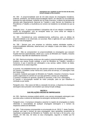 estrangeiros que, residindo no país há mais de dez anos,
                                      tenham cônjuge ou filho brasileiro.


Art. 354 - A proporcionalidade será de 2/3 (dois terços) de empregados brasileiros,
podendo, entretanto, ser fixada proporcionalidade inferior, em atenção às circunstâncias
especiais de cada atividade, mediante ato do Poder Executivo, e depois de devidamente
apurada pelo Departamento Nacional do Trabalho e pelo Serviço de Estatística de
Previdência e Trabalho a insuficiência do número de brasileiros na atividade de que se
tratar.

Parágrafo único - A proporcionalidade é obrigatória não só em relação à totalidade do
quadro de empregados, com as exceções desta Lei, como ainda em relação à
correspondente folha de salários.

Art. 355 - Consideram-se como estabelecimentos autônomos, para os efeitos da
proporcionalidade a ser observada, as sucursais, filiais e agências em que trabalhem 3
(três) ou mais empregados.

Art. 356 - Sempre que uma empresa ou indivíduo explore atividades sujeitas a
proporcionalidades diferentes, observar-se-á, em relação a cada uma delas, a que lhe
corresponder.

Art. 357 - Não se compreendem na proporcionalidade os empregados que exerçam
funções técnicas especializadas, desde que, a juízo do Ministério do Trabalho, Industria
e Comercio, haja falta de trabalhadores nacionais.

Art. 358 - Nenhuma empresa, ainda que não sujeita à proporcionalidade, poderá pagar a
brasileiro que exerça função análoga, a juízo do Ministério do Trabalho, Industria e
Comercio, à que é exercida por estrangeiro a seu serviço, salário inferior ao deste,
excetuando-se os casos seguintes:

a) quando, nos estabelecimentos que não tenham quadros de empregados organizados
em carreira, o brasileiro contar menos de 2 (dois) anos de serviço, e o estrangeiro mais
de 2 (dois) anos;
b) quando, mediante aprovação do Ministério do Trabalho, Industria e Comercio, houver
quadro organizado em carreira em que seja garantido o acesso por antigüidade;
c) quando o brasileiro for aprendiz, ajudante ou servente, e não o for o estrangeiro;
d) quando a remuneração resultar de maior produção, para os que trabalham à
comissão ou por tarefa.

Parágrafo único - Nos casos de falta ou cessação de serviço, a dispensa do empregado
estrangeiro deve preceder à de brasileiro que exerça função análoga.

                                 SEÇÃO II
                    DAS RELAÇÕES ANUAIS DE EMPREGADOS

Art. 359 - Nenhuma empresa poderá admitir a seu serviço empregado estrangeiro sem
que este exiba a carteira de identidade de estrangeiro devidamente anotada .

Parágrafo único - A empresa é obrigada a assentar no registro de empregados os dados
referentes à nacionalidade de qualquer empregado estrangeiro e o número da
respectiva carteira de identidade.

Art. 360 - Toda empresa compreendida na enumeração do art. 352,§ 1º, deste Capítulo,
qualquer que seja o número de seus empregados, deve apresentar anualmente às
repartições competentes do Ministério do Trabalho, de 2 de maio a 30 de junho, uma
relação, em três vias, de todos os seus empregados, segundo o modelo que for
expedido.
 