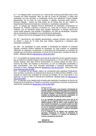 § 1º - As relações terão, na primeira via, o selo de três cruzeiros pela folha inicial e dois
cruzeiros por folha excedente, além do selo do Fundo de Educação, e nelas será
assinalada, em tinta vermelha, a modificação havida com referência à última relação
apresentada. Se se tratar de nova empresa, a relação, encimada pelos dizeres -
Primeira Relação - deverá ser feita dentro de 30 (trinta) dias de seu registro no
Departamento Nacional da Indústria e Comércio ou repartições competentes.
§ 2º - A entrega das relações far-se-á diretamente às repartições competentes do
Ministério do Trabalho, Industria e Comercio, ou, onde não as houver, às Coletorias
Federais, que as remeterão desde logo àquelas repartições. A entrega operar-se-á
contra recibo especial, cuja exibição é obrigatória, em caso de fiscalização, enquanto
não for devolvida ao empregador a via autenticada da declaração.
§ 3º - Quando não houver empregado far-se-á declaração negativa.

Art. 361 - Apurando-se, das relações apresentadas, qualquer infração, será concedido
ao infrator o prazo de 10 (dez) dias para defesa, seguindo-se o despacho pela
autoridade competente.

Art. 362 - As repartições às quais competir a fiscalização do disposto no presente
Capítulo manterão fichário especial de empresas, do qual constem as anotações
referentes ao respectivo cumprimento, e fornecerão aos interessados as certidões de
quitação que se tornarem necessárias, no prazo de 30 (trinta) dias, contados da data do
pedido. (Redação dada pelo Decreto-lei nº 229, de 28.2.1967)

§ 1º - As certidões de quitação farão prova até 30 de setembro do ano seguinte àquele a
que se referiram e estarão sujeitas à taxa correspondente a 1/10 (um décimo do salário-
mínimo regional. Sem elas nenhum fornecimento ou contrato poderá ser feito com o
Governo da União, dos Estados ou Municípios, ou com as instituições paraestatais a
eles subordinadas, nem será renovada autorização a empresa estrangeira para
funcionar no País. (Redação dada pelo Decreto-lei nº 229, de 28.2.1967) (Taxa extinta pela
Lei nº 8.522, de 8.522, de 1992)
§ 2º - A primeira via da relação, depois de considerada pela repartição fiscalizadora,
será remetida anualmente ao Departamento Nacional de Mão-de-Obra (DNMO), como
subsídio ao estudo das condições de mercado de trabalho, de um modo geral, e, em
particular, no que se refere à mão-de-obra qualificada. (Redação dada pelo Decreto-lei nº
229, de 28.2.1967)
§ 3º - A segunda via da relação será remetida pela repartição competente ao Serviço de
Estatística da Previdência e Trabalho e a terceira via devolvida à empresa, devidamente
autenticada. (Incluído pelo Decreto-lei nº 229, de 28.2.1967)

                                        Redação anterior
                                        Art. 362. As repartições a que competir a fiscalização do
                                        presente capítulo manterão fichário especial de empresas,
                                        do qual constem as anotações referentes ao cumprimento
                                        do mesmo capítulo, e fornecerão aos interessados as
                                        certidões de quitação que se tornarem necessárias, no
                                        prazo de trinta dias, contados da data do pedido.

                                        § 1º As certidões de quitação farão prova até 30 de
                                        setembro do ano seguinte àquele a que se referirem, e
                                        estarão sujeitas à taxa de vinte e cinco cruzeiros. Sem
                                        elas nenhum fornecimento ou contrato poderá ser feito
                                        com o Governo da União, dos Estados ou dos municípios,
                                        ou com as instituições paraestatais a eles subordinadas,
                                        nem será renovada autorização a empresa estrangeira
                                        para funcionar no país.
                                        § 2º A segunda via da relação será remetida pela
                                        repartição competente ao Serviço de Estatística de
                                        Previdência e Trabalho e a terceira via devolvida à
                                        empresa, devidamente autenticada.


                                       SEÇÃO III
                                   DAS PENALIDADES
 