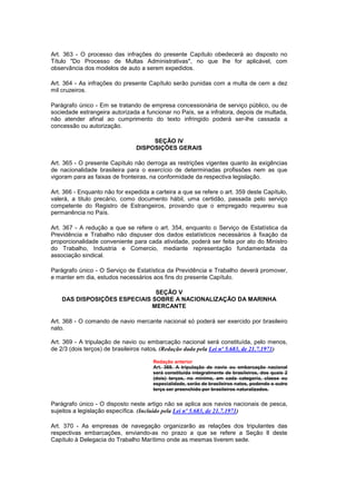 Art. 363 - O processo das infrações do presente Capítulo obedecerá ao disposto no
Título "Do Processo de Multas Administrativas", no que lhe for aplicável, com
observância dos modelos de auto a serem expedidos.

Art. 364 - As infrações do presente Capítulo serão punidas com a multa de cem a dez
mil cruzeiros.

Parágrafo único - Em se tratando de empresa concessionária de serviço público, ou de
sociedade estrangeira autorizada a funcionar no País, se a infratora, depois de multada,
não atender afinal ao cumprimento do texto infringido poderá ser-lhe cassada a
concessão ou autorização.

                                     SEÇÃO IV
                                DISPOSIÇÕES GERAIS

Art. 365 - O presente Capítulo não derroga as restrições vigentes quanto às exigências
de nacionalidade brasileira para o exercício de determinadas profissões nem as que
vigoram para as faixas de fronteiras, na conformidade da respectiva legislação.

Art. 366 - Enquanto não for expedida a carteira a que se refere o art. 359 deste Capítulo,
valerá, a titulo precário, como documento hábil, uma certidão, passada pelo serviço
competente do Registro de Estrangeiros, provando que o empregado requereu sua
permanência no País.

Art. 367 - A redução a que se refere o art. 354, enquanto o Serviço de Estatística da
Previdência e Trabalho não dispuser dos dados estatísticos necessários à fixação da
proporcionalidade conveniente para cada atividade, poderá ser feita por ato do Ministro
do Trabalho, Industria e Comercio, mediante representação fundamentada da
associação sindical.

Parágrafo único - O Serviço de Estatística da Previdência e Trabalho deverá promover,
e manter em dia, estudos necessários aos fins do presente Capítulo.

                               SEÇÃO V
    DAS DISPOSIÇÕES ESPECIAIS SOBRE A NACIONALIZAÇÃO DA MARINHA
                              MERCANTE

Art. 368 - O comando de navio mercante nacional só poderá ser exercido por brasileiro
nato.

Art. 369 - A tripulação de navio ou embarcação nacional será constituída, pelo menos,
de 2/3 (dois terços) de brasileiros natos. (Redação dada pela Lei nº 5.683, de 21.7.1971)

                                      Redação anterior
                                      Art. 369. A tripulação de navio ou embarcação nacional
                                      será constituída integralmente de brasileiros, dos quais 2
                                      (dois) terços, no mínimo, em cada categoria, classe ou
                                      especialidade, serão de brasileiros natos, podendo o outro
                                      terço ser preenchido por brasileiros naturalizados.


Parágrafo único - O disposto neste artigo não se aplica aos navios nacionais de pesca,
sujeitos a legislação específica. (Incluído pela Lei nº 5.683, de 21.7.1971)

Art. 370 - As empresas de navegação organizarão as relações dos tripulantes das
respectivas embarcações, enviando-as no prazo a que se refere a Seção Il deste
Capítulo à Delegacia do Trabalho Marítimo onde as mesmas tiverem sede.
 