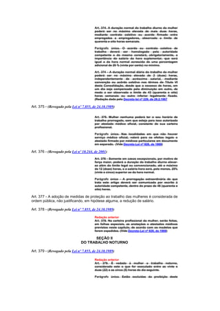 Art. 374. A duração normal do trabalho diurno da mulher
                                         poderá ser no máximo elevada de mais duas horas,
                                         mediante contrato coletivo ou acordo firmado entre
                                         empregados e empregadores, observado o limite de
                                         quarenta e oito horas semanais.

                                         Parágrafo único. O acordo ou contrato coletivo de
                                         trabalho deverá ser homologado pela autoridade
                                         competente e do mesmo constará, obrigatoriamente, a
                                         importância do salário da hora suplementar, que será
                                         igual a da hora normal acrescida de uma percentagem
                                         adicional de 20 % (vinte por cento) no mínimo.

                                         Art. 374 - A duração normal diária do trabalho da mulher
                                         poderá ser no máximo elevada de 2 (duas) horas,
                                         independentemente de acréscimo salarial, mediante
                                         convenção ou acôrdo coletivo nos têrmos do Título VI
                                         desta Consolidação, desde que o excesso de horas, em
                                         um dia seja compensado pela diminuição em outro, de
                                         medo a ser observado o limite de 43 (quarenta e oito)
                                         horas semanais ou outro inferior legalmente fixado.
                                         (Redação dada pelo Decreto-lei nº 229, de 28.2.1967

Art. 375 - (Revogado pela Lei nº 7.855, de 24.10.1989)

                                         Art. 375. Mulher nenhuma poderá ter o seu horário de
                                         trabalho prorrogado, sem que esteja para isso autorizada
                                         por atestado médico oficial, constante de sua carteira
                                         profissional.

                                         Parágrafo único. Nas localidades em que não houver
                                         serviço médico oficial, valerá para os efeitos legais o
                                         atestado firmado por médicos particulares em documento
                                         em separado. (Vide Decreto-Lei nº 926, de 1969)

Art. 376 - (Revogado pela Lei nº 10.244, de 2001)
                                         Art. 376 - Somente em casos excepcionais, por motivo de
                                         força maior, poderá a duração do trabalho diurno elevar-
                                         se além do limite legal ou convencionado, até o máximo
                                         de 12 (doze) horas, e o salário-hora será, pelo menos, 25%
                                         (vinte e cinco) superior ao da hora normal.

                                         Parágrafo único - A prorrogação extraordinária de que
                                         trata este artigo deverá ser comunicada por escrito à
                                         autoridade competente, dentro do prazo de 48 (quarenta e
                                         oito) horas.

Art. 377 - A adoção de medidas de proteção ao trabalho das mulheres é considerada de
ordem pública, não justificando, em hipótese alguma, a redução de salário.

Art. 378 - (Revogado pela Lei nº 7.855, de 24.10.1989)

                                         Redação anterior
                                         Art. 378. Na carteira profissional da mulher, serão feitas,
                                         em folhas especiais, as anotações e atestados médicos
                                         previstos neste capítulo, de acordo com os modelos que
                                         forem expedidos. (Vide Decreto-Lei nº 926, de 1969)

                                      SEÇÃO II
                                DO TRABALHO NOTURNO

Art. 379 - (Revogado pela Lei nº 7.855, de 24.10.1989)

                                         Redação anterior
                                         Art. 379. É vedado à mulher o trabalho noturno,
                                         considerado este o que for executado entre as vinte e
                                         duas (22) e as cinco (5) horas do dia seguinte.

                                         Parágrafo único. Estão excluidas da proibição deste
 