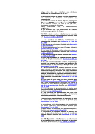 artigo, alem das que trabalham nas             atividades
enumeradas no parágrafo único do art. 372:

a) as mulheres maiores de dezoito (18) anos, empregadas
em     empresas     de   telefonia,   rádio-telefonia  ou
radiotelegrafia;
b) as mulheres maiores de dezoito (18) anos, empregadas
em            serviços           de           enfermagem;
c) as mulheres maiores de vinte e um (21) anos,
empregadas em casas de diversões,
hotéis,    restaurantes,   bars,    e    estabelecimentos
congêneres;
d) as mulheres que, não participando de trabalho
contínuo, ocupem postos de direção.

Art. 379. É vedado à mulher o trabalho noturno, exceto às
maiores de 18 (dezoito) anos empregadas: (Redação dada
pelo Decreto-lei nº 229, de 28.2.1967)

I - em emprêsas de telefonia, radiotelefonia ou
radiotelegrafia; (Incluído pelo Decreto-lei nº 229, de
28.2.1967)
II - em serviço de enfermagem; (Incluído pelo Decreto-lei
nº 229, de 28.2.1967)
II - Em serviço de saúde e bem-estar; (Redação dada pelo
Decreto-Lei nº 744, de 1969)
III - em casas de diversões, hotéis, restaurantes, bares e
estabelecimentos congêneres; (Incluído pelo Decreto-lei
nº 229, de 28.2.1967)
IV - em estabelecimento de ensino; (Incluído pelo Decreto-
lei nº 229, de 28.2.1967)
V - que, não participando de trabalho continuo, ocupem
postos de direção. (Incluído pelo Decreto-lei nº 229, de
28.2.1967)
V - Que, não executando trabalho contínuo, ocupem cargo
técnicos ou postos de direção, de gerência, de
assessoramento ou de confiança; (Redação dada pelo
Decreto-Lei nº 744, de 1969)
VI - Na industrialização de produtos perecíveis a curto
prazo durante o período de safra quando ocorrer
necessidade imperiosa de serviço, bem como nos demais
casos em que o trabalho se fizer com matérias-primas ou
matérias em elaboração suscetíveis de alteração rápida,
quando necessário o trabalho noturno para salvá-las de
perda inevitável; (Incluído pelo Decreto-Lei nº 744, de
1969)
VII - Em caso de força maior (art. 501); (Incluído pelo
Decreto-Lei           nº        744,      de         1969)
VIII - Nos estabelecimentos bancários, nos casos e
condições do artigo 1º e seus parágrafos do Decreto-lei nº
546, de 18 de abril de 1969. (Incluído pelo Decreto-Lei nº
744, de 1969)
IX - em serviços de processamento de dados para
execução de tarefas pertinentes à computação eletrônica;
(Incluído pela Lei nº 5.673, de 1971)
X - em indústrias de manufaturados de couro que
mantenham contratos de exportação devidamente
autorizados pelos órgãos públicos componentes.

Parágrafo único. Nas de hipóteses de que tratam os itens
VI e VII o trabalho noturno dependera de: (Incluído pelo
Decreto-Lei nº 744, de 1969)

a) concordância prévia da empregada, não constituindo
sua recusa justa causa para despedida; (Incluído pelo
Decreto-Lei nº 744, de 1969)
b) exame médico da empregada, nos têrmos do artigo 375;
(Incluído pelo Decreto-Lei nº 744, de 1969)
c) comunicação à autoridade regional do trabalho no
prazo de quarenta e oito horas do início do período de
trabalho noturno. (Incluído pelo Decreto-Lei nº 744, de
1969)

Art. 379 - É permitido o trabalho noturno da mulher maior
de 18 (dezoito) anos, salvo em empresas ou atividade
industriais. (Redação dada pela Lei nº 7.189, de 4.6.1984)
 