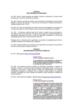 SEÇÃO III
                             DOS PERÍODOS DE DESCANSO

Art. 382 - Entre 2 (duas) jornadas de trabalho, haverá um intervalo de 11(onze) horas
consecutivas, no mínimo, destinado ao repouso.

Art. 383 - Durante a jornada de trabalho, será concedido à empregada um período para
refeição e repouso não inferior a 1 (uma) hora nem superior a 2 (duas) horas salvo a
hipótese prevista no art. 71,§ 3º.

Art. 384 - Em caso de prorrogação do horário normal, será obrigatório um descanso de
15 (quinze) minutos no mínimo, antes do início do período extraordinário do trabalho.

Art. 385 - O descanso semanal será de 24 (vinte e quatro) horas consecutivas e
coincidirá no todo ou em parte com o domingo, salvo motivo de conveniência pública ou
necessidade imperiosa de serviço, a juízo da autoridade competente, na forma das
disposições gerais, caso em que recairá em outro dia.

Parágrafo único - Observar-se-ão, igualmente, os preceitos da legislação geral sobre a
proibição de trabalho nos feriados civis e religiosos.

Art. 386 - Havendo trabalho aos domingos, será organizada uma escala de revezamento
quinzenal, que favoreça o repouso dominical.

                                  SEÇÃO IV
                       DOS MÉTODOS E LOCAIS DE TRABALHO

Art. 387 - (Revogado pela Lei nº 7.855, de 24.10.1989)

                                         Redação anterior
                                         Art. 387 - É proibido o trabalho da mulher:

                                         a) nos subterrâneos, nas minerações em sub-solo, nas
                                         pedreiras e obras, de construção pública ou particular.
                                         b) nas atividades perigosas ou insalubres, especificadas
                                         nos quadros para este fim aprovados.

Art. 388 - Em virtude de exame e parecer da autoridade competente, o Ministro do
Trabalho, Industria e Comercio poderá estabelecer derrogações totais ou parciais às
proibições a que alude o artigo anterior, quando tiver desaparecido, nos serviços
considerados perigosos ou insalubres, todo e qualquer caráter perigoso ou prejudicial
mediante a aplicação de novos métodos de trabalho ou pelo emprego de medidas de
ordem preventiva.

Art. 389 - Toda empresa é obrigada: (Redação dada pelo Decreto-lei nº 229, de 28.2.1967)

                                         Redação anterior
                                         Art. 389. Todo empregador será obrigado:

                                         a) a prover os estabelecimentos de medidas concernentes
                                         à higienização dos métodos e locais de trabalho, tais
                                         como ventilação e iluminação e outros que se fizerem
                                         necessários à segurança e ao conforto das mulheres, a
                                         critério         da         autoridade         competente;
                                         b) a instalar bebedouros, lavatórios, aparelhos sanitários e
                                         um vestiário, com armários individuais privativos das
                                         mulheres; dispor cadeiras ou bancos em número
                                         suficiente, que permitam às mulheres trabalhar sem
                                         grande                 esgotamento                   físico;
                                         c) a fornecer gratuitamente, a juizo da autoridade
                                         competente, os recursos de proteção individual, tais como
                                         óculos, máscaras, luvas e roupas especiais, para a defesa
                                         dos olhos, de aparelho respiratório e da pele, de acordo
 
