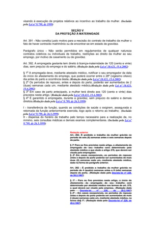 visando à execução de projetos relativos ao incentivo ao trabalho da mulher. (Incluído
pela Lei nº 9.799, de 1999)

                                   SEÇÃO V
                          DA PROTEÇÃO À MATERNIDADE

Art. 391 - Não constitui justo motivo para a rescisão do contrato de trabalho da mulher o
fato de haver contraído matrimônio ou de encontrar-se em estado de gravidez.

Parágrafo único - Não serão permitidos em regulamentos de qualquer natureza
contratos coletivos ou individuais de trabalho, restrições ao direito da mulher ao seu
emprego, por motivo de casamento ou de gravidez.

Art. 392. A empregada gestante tem direito à licença-maternidade de 120 (cento e vinte)
dias, sem prejuízo do emprego e do salário. (Redação dada pela Lei nº 10.421, 15.4.2002)
   o
§ 1 A empregada deve, mediante atestado médico, notificar o seu empregador da data
do início do afastamento do emprego, que poderá ocorrer entre o 28º (vigésimo oitavo)
dia antes do parto e ocorrência deste. (Redação dada pela Lei nº 10.421, 15.4.2002)
    o
§ 2 Os períodos de repouso, antes e depois do parto, poderão ser aumentados de 2
(duas) semanas cada um, mediante atestado médico.(Redação dada pela Lei nº 10.421,
15.4.2002)
    o
§ 3 Em caso de parto antecipado, a mulher terá direito aos 120 (cento e vinte) dias
previstos neste artigo. (Redação dada pela Lei nº 10.421, 15.4.2002)
    o
§ 4 É garantido à empregada, durante a gravidez, sem prejuízo do salário e demais
direitos:(Redação dada pela Lei nº 9.799, de 26.5.1999)

I - transferência de função, quando as condições de saúde o exigirem, assegurada a
retomada da função anteriormente exercida, logo após o retorno ao trabalho; (Incluído
pela Lei nº 9.799, de 26.5.1999)
II - dispensa do horário de trabalho pelo tempo necessário para a realização de, no
mínimo, seis consultas médicas e demais exames complementares. (Incluído pela Lei nº
9.799, de 26.5.1999)


                                      Redação anterior
                                      Art. 392. É proibido o trabalho da mulher grávida no
                                      período de seis (6) semanas antes e seis semanas depois
                                      do parto.

                                      § 1º Para os fins previstos neste artigo, o afastamento da
                                      empregada de seu trabalho será determinado pelo
                                      atestado médico a que alude o artigo 375, que deverá ser
                                      visado pelo empregador.
                                      § 2º Em casos excepcionais, os períodos de repouso
                                      antes e depois do parto poderão ser aumentados de mais
                                      duas (2) semanas cada um, mediante atestado médico,
                                      dado na forma do parágrafo anterior.

                                      Art. 392 - É proibido o trabalho da mulher grávida no
                                      período de 4 (quatro) semanas antes e 8 (oito) semanas
                                      depois do parto. (Redação dada pelo Decreto-lei nº 229,
                                      de 28.2.1967)

                                      § 1º - Para os fins previstos neste artigo, o início do
                                      afastamento da empregada de seu trabalho será
                                      determinado por atestado médico nos termos do art. 375,
                                      o qual deverá ser visado pela empresa. (Redação dada
                                      pelo     Decreto-lei    nº    229,     de    28.2.1967)
                                      § 2º - Em casos excepcionais, os períodos de repouso
                                      antes e depois do parto poderão ser aumentados de mais
                                      2 (duas) semanas cada um, mediante atestado médico, na
                                      forma do§ 1º. (Redação dada pelo Decreto-lei nº 229, de
                                      28.2.1967)
 