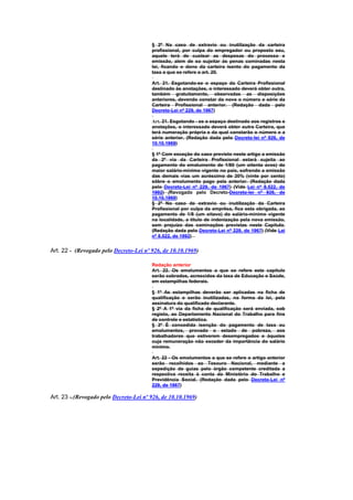 § 2º Na caso de extravio ou inutilização da carteira
                                        profissional, por culpa do empregador ou proposto seu,
                                        aquele terá de custear as despesas do processo e
                                        emissão, alem de so sujeitar às penas cominadas nesta
                                        lei, ficando o dono da carteira isento do pagamento da
                                        taxa a que se refere o art. 20.

                                        Art. 21. Esgotando-se o espaço da Carteira Profissional
                                        destinado às anotações, o interessado deverá obter outra,
                                        também gratuitamente, observadas as disposições
                                        anteriores, devendo constar da nova o número e série da
                                        Carteira Profissional anterior. (Redação dada pelo
                                        Decreto-Lei nº 229, de 1967)

                                        Art. 21. Esgotando - se o espaço destinado aos registros e
                                        anotações, o interessado deverá obter outra Carteira, que
                                        terá numeração própria e da qual constarão o número e a
                                        série anterior. (Redação dada pelo Decreto-lei nº 926, de
                                        10.10.1969)

                                        § 1º Com exceção do caso previsto neste artigo a emissão
                                        da 2º via da Carteira Profissional estará sujeita ao
                                        pagamento do emolumento de 1/80 (um oitenta avos) do
                                        maior salário-mínimo vigente no país, sofrendo a emissão
                                        das demais vias um acréscimo de 20% (vinte por cento)
                                        sôbre o emolumento pago pela anterior. (Redação dada
                                        pelo Decreto-Lei nº 229, de 1967) (Vide Lei nº 8.522, de
                                        1992) (Revogado pelo Decreto-Decreto-lei nº 926, de
                                        10.10.1969)
                                        § 2º No caso de extravio ou inutiIização da Carteira
                                        Profissional por culpa da emprêsa, fica esta obrigada, ao
                                        pagamento de 1/8 (um oitavo) do salário-mínimo vigente
                                        na localidade, a título de indenização pela nova emissão,
                                        sem prejuízo das cominações previstas neste CapítuIo.
                                        (Redação dada pelo Decreto-Lei nº 229, de 1967) (Vide Lei
                                        nº 8.522, de 1992)


Art. 22 - (Revogado pelo Decreto-Lei nº 926, de 10.10.1969)

                                        Redação anterior
                                        Art. 22. Os emolumentos a que se refere este capítulo
                                        serão cobrados, acrescidos da taxa de Educação e Saúde,
                                        em estampilhas federais.

                                        § 1º As estampilhas deverão ser aplicadas na ficha de
                                        qualificação e serão inutilizadas, na forma da lei, pela
                                        assinatura do qualificado declarante.
                                        § 2º A 1ª via da ficha de qualificação será enviada, sob
                                        registo, ao Departamento Nacional do TrabaIho para fins
                                        de controle e estatística.
                                        § 3º É concedida isenção do pagamento de taxa ou
                                        emolumentos, provado o estado de pobreza, aos
                                        trabalhadores que estiverem desempregados e àqueles
                                        cuja remuneração não exceder da importância do salário
                                        mínimo.

                                        Art. 22 - Os emolumentos a que se refere o artigo anterior
                                        serão recolhidos ao Tesouro Nacional, mediante a
                                        expedição de guias pelo órgão competente creditada a
                                        respectiva receita à conta do Ministério do Trabalho e
                                        Previdência Social. (Redação dada pelo Decreto-Lei nº
                                        229, de 1967)

Art. 23 -.(Revogado pelo Decreto-Lei nº 926, de 10.10.1969)
 